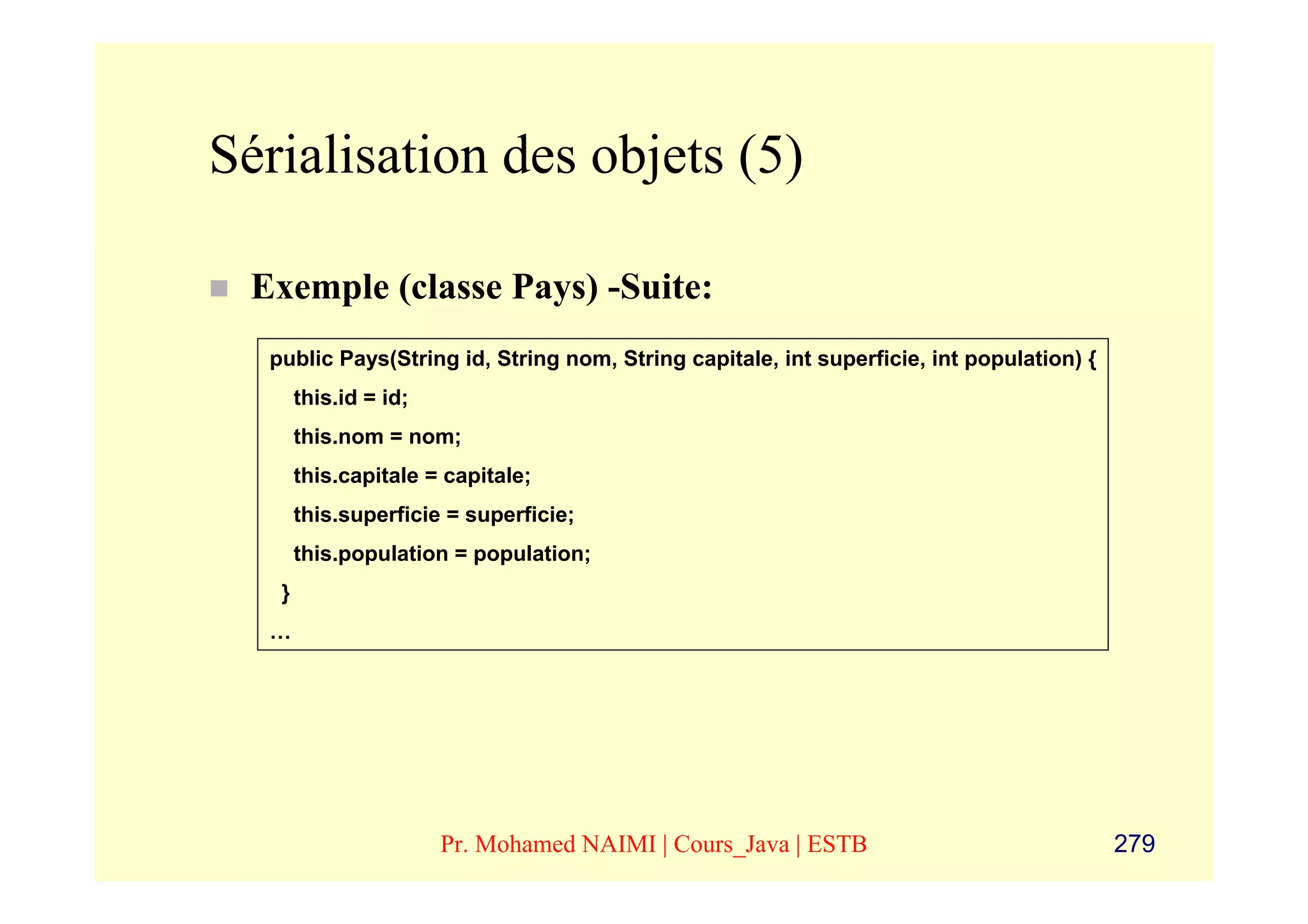 Sérialisation des objets (5)

 Exemple (classe Pays) -Suite:
  public Pays(String id, String nom, String capitale, int superficie, int population) {
       this.id = id;
       this.nom = nom;
       this.capitale = capitale;
       this.superficie = superficie;
       this.population = population;
   }
  …




                       Pr. Mohamed NAIMI | Cours_Java | ESTB                              279
 