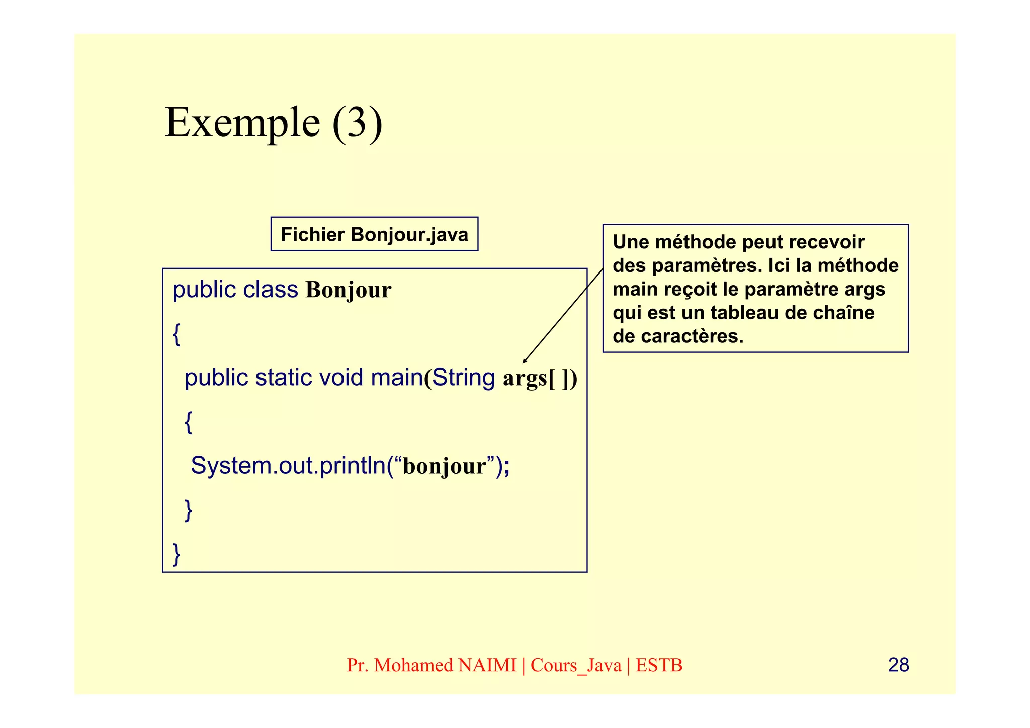 Exemple (3)

             Fichier Bonjour.java                Une méthode peut recevoir
                                                 des paramètres. Ici la méthode
public class Bonjour                             main reçoit le paramètre args
                                                 qui est un tableau de chaîne
{                                                de caractères.

    public static void main(String args[ ])
    {
    System.out.println(“bonjour”);
    }
}



                    Pr. Mohamed NAIMI | Cours_Java | ESTB                    28
 