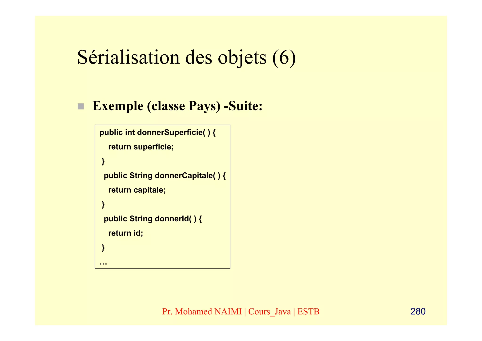 Sérialisation des objets (6)

 Exemple (classe Pays) -Suite:
  public int donnerSuperficie( ) {
       return superficie;
   }
   public String donnerCapitale( ) {
       return capitale;
   }
   public String donnerId( ) {
       return id;
   }
  …




                     Pr. Mohamed NAIMI | Cours_Java | ESTB   280
 