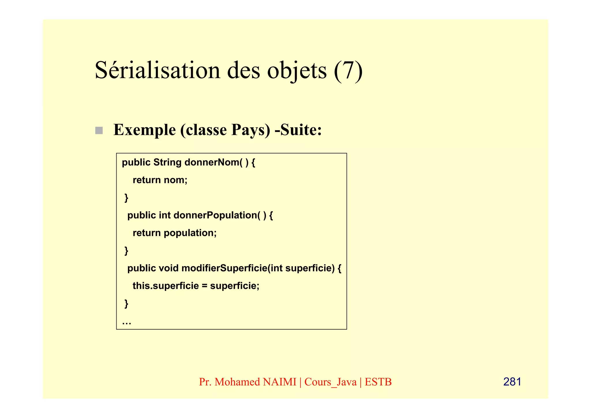 Sérialisation des objets (7)

 Exemple (classe Pays) -Suite:
  public String donnerNom( ) {
       return nom;
   }
   public int donnerPopulation( ) {
       return population;
   }
   public void modifierSuperficie(int superficie) {
       this.superficie = superficie;
   }
  …




                      Pr. Mohamed NAIMI | Cours_Java | ESTB   281
 