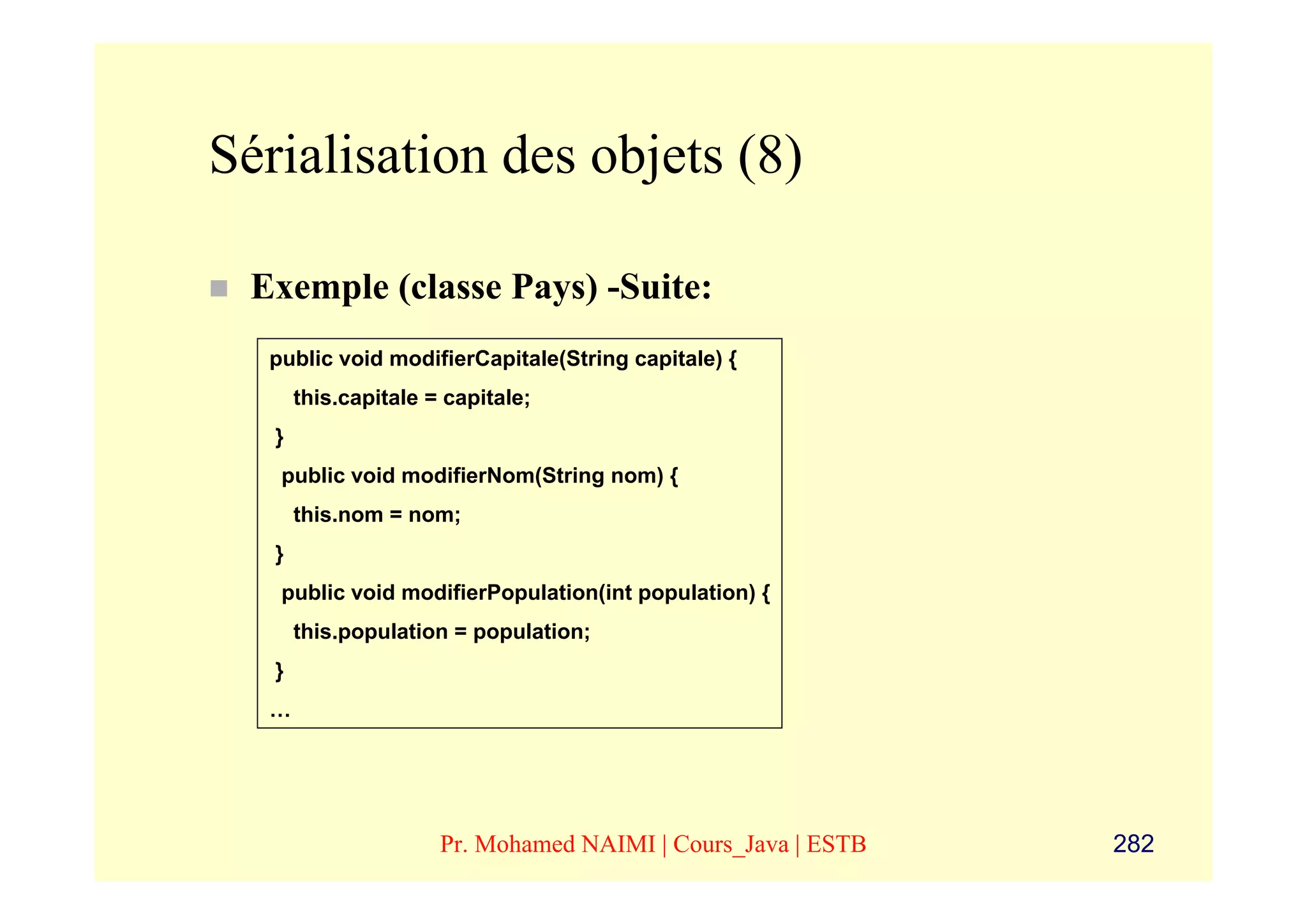 Sérialisation des objets (8)

 Exemple (classe Pays) -Suite:
  public void modifierCapitale(String capitale) {
       this.capitale = capitale;
   }
   public void modifierNom(String nom) {
       this.nom = nom;
   }
   public void modifierPopulation(int population) {
       this.population = population;
   }
  …




                      Pr. Mohamed NAIMI | Cours_Java | ESTB   282
 