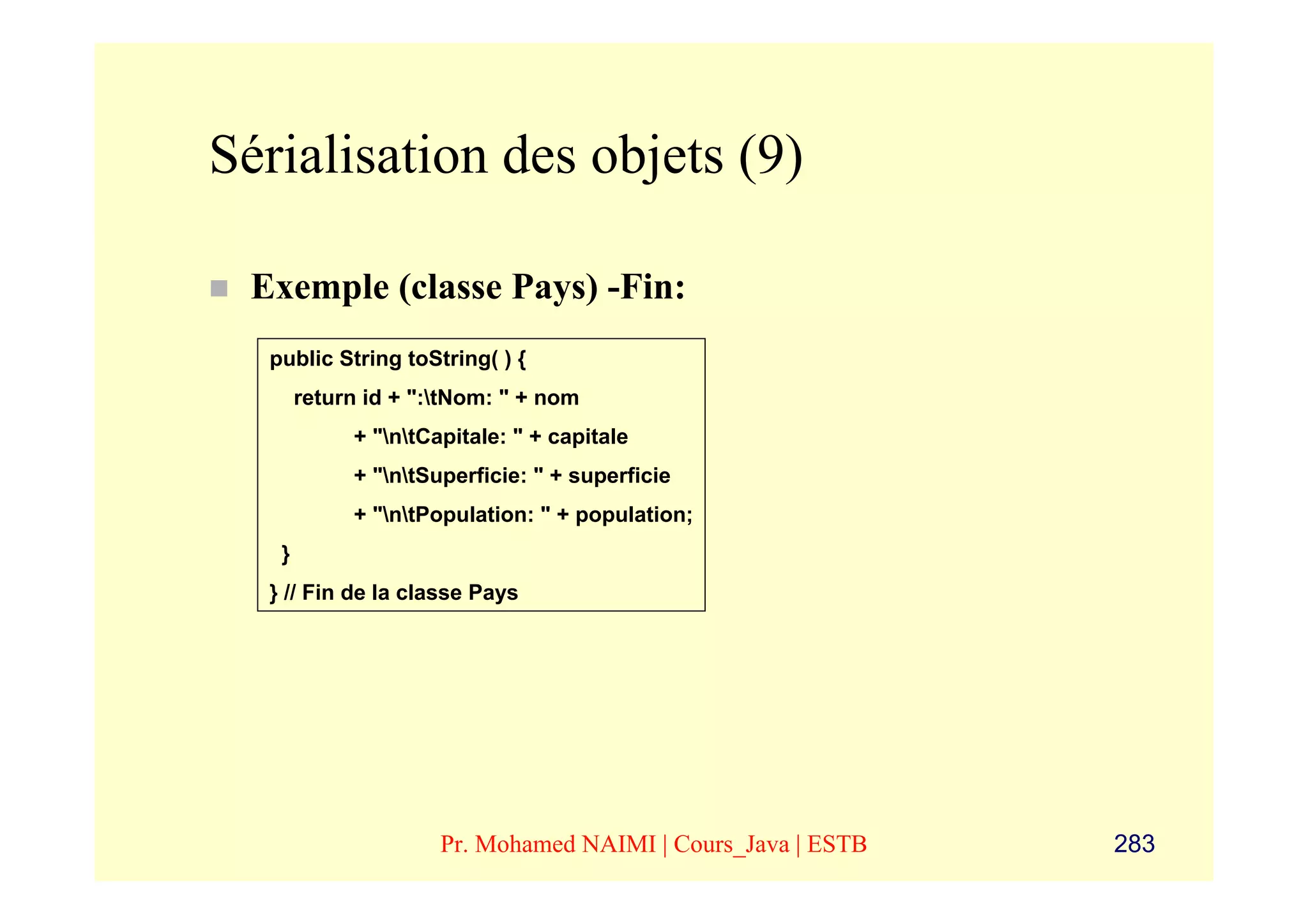 Sérialisation des objets (9)

 Exemple (classe Pays) -Fin:
  public String toString( ) {
       return id + ":tNom: " + nom
            + "ntCapitale: " + capitale
            + "ntSuperficie: " + superficie
            + "ntPopulation: " + population;
   }
  } // Fin de la classe Pays




                     Pr. Mohamed NAIMI | Cours_Java | ESTB   283
 