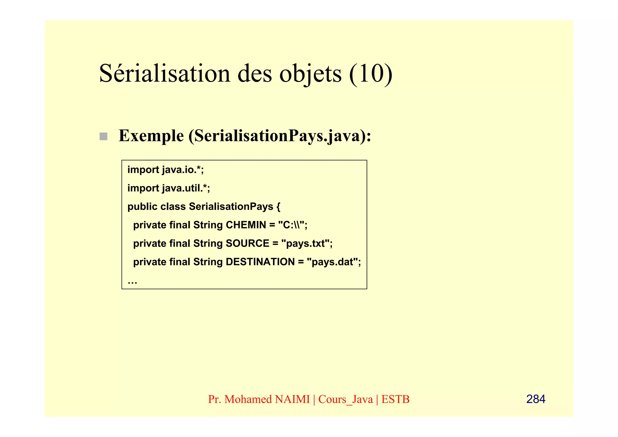 Sérialisation des objets (10)

 Exemple (SerialisationPays.java):
  import java.io.*;
  import java.util.*;
  public class SerialisationPays {
   private final String CHEMIN = "C:";
   private final String SOURCE = "pays.txt";
   private final String DESTINATION = "pays.dat";
  …




                      Pr. Mohamed NAIMI | Cours_Java | ESTB   284
 