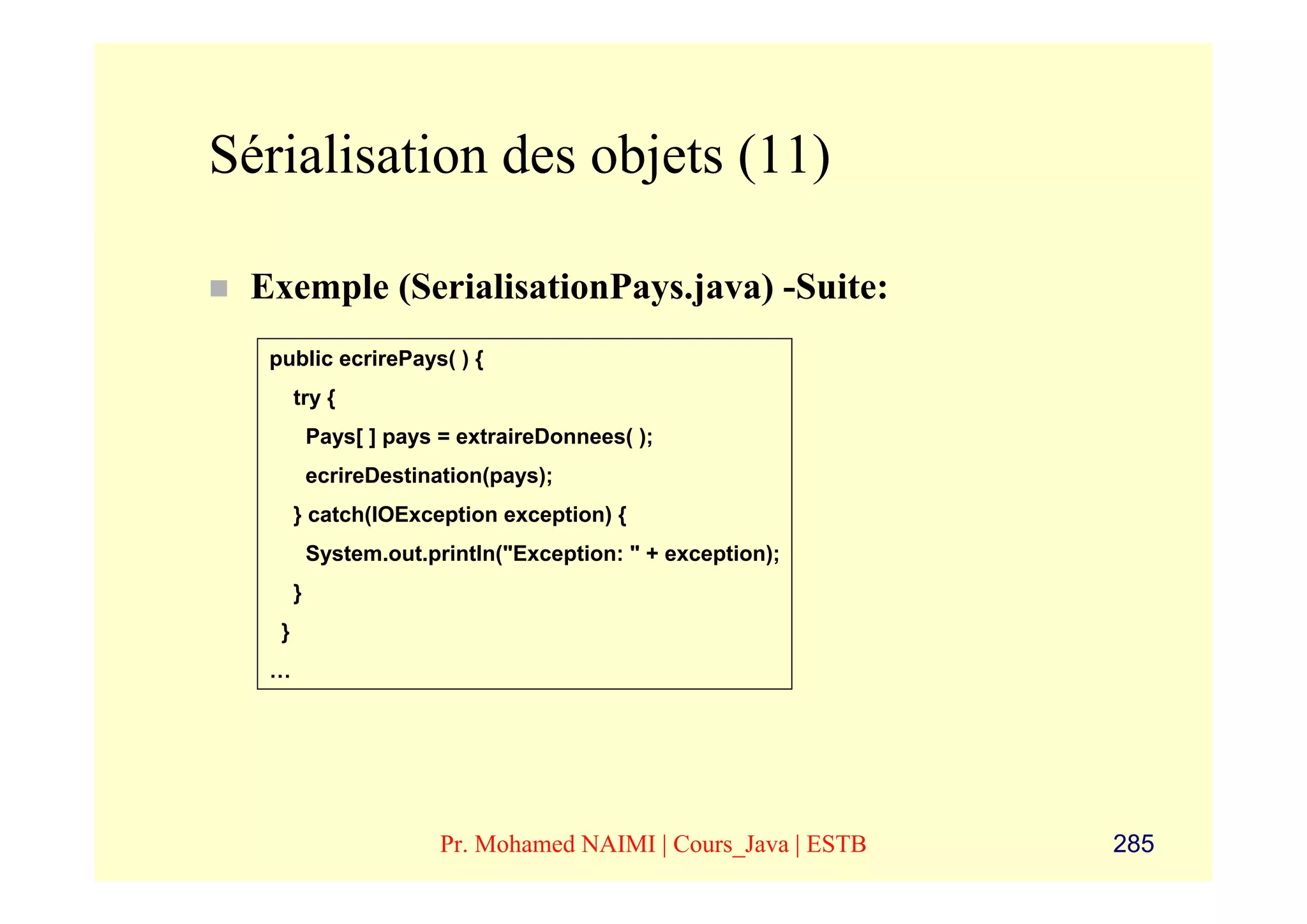 Sérialisation des objets (11)

 Exemple (SerialisationPays.java) -Suite:
  public ecrirePays( ) {
       try {
           Pays[ ] pays = extraireDonnees( );
           ecrireDestination(pays);
       } catch(IOException exception) {
           System.out.println("Exception: " + exception);
       }
   }
  …




                        Pr. Mohamed NAIMI | Cours_Java | ESTB   285
 