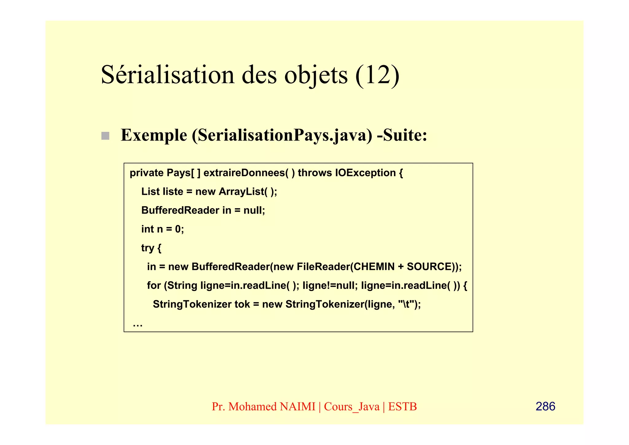 Sérialisation des objets (12)

 Exemple (SerialisationPays.java) -Suite:
  private Pays[ ] extraireDonnees( ) throws IOException {
    List liste = new ArrayList( );
    BufferedReader in = null;
    int n = 0;
    try {
       in = new BufferedReader(new FileReader(CHEMIN + SOURCE));
       for (String ligne=in.readLine( ); ligne!=null; ligne=in.readLine( )) {
        StringTokenizer tok = new StringTokenizer(ligne, "t");
   …




                     Pr. Mohamed NAIMI | Cours_Java | ESTB                      286
 