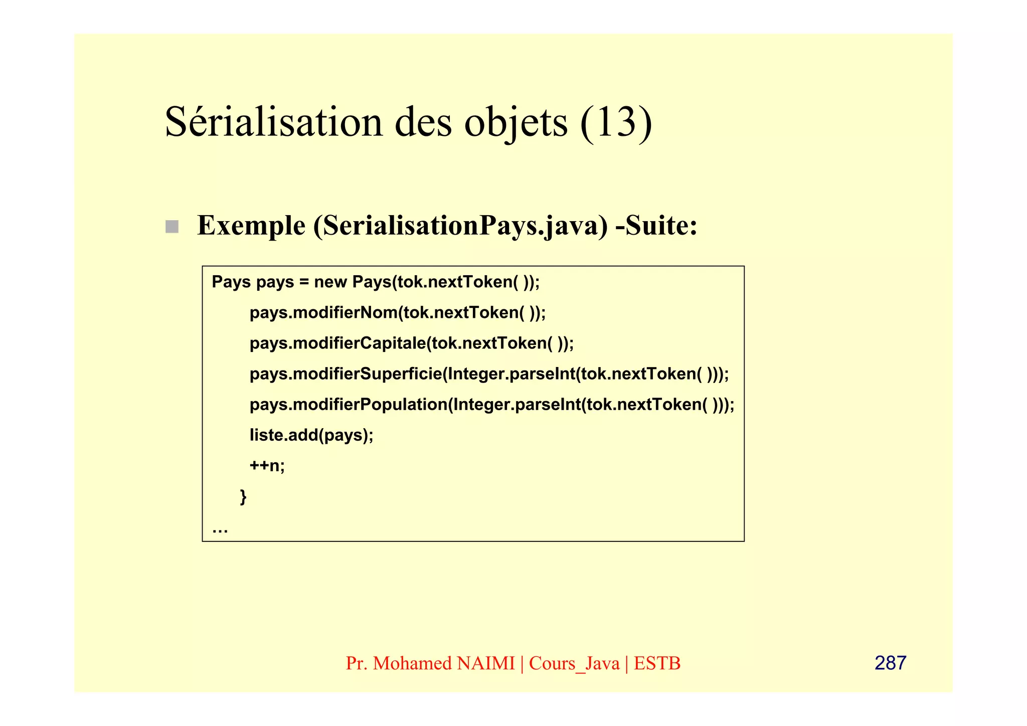Sérialisation des objets (13)

 Exemple (SerialisationPays.java) -Suite:
  Pays pays = new Pays(tok.nextToken( ));
          pays.modifierNom(tok.nextToken( ));
          pays.modifierCapitale(tok.nextToken( ));
          pays.modifierSuperficie(Integer.parseInt(tok.nextToken( )));
          pays.modifierPopulation(Integer.parseInt(tok.nextToken( )));
          liste.add(pays);
          ++n;
      }
  …




                      Pr. Mohamed NAIMI | Cours_Java | ESTB              287
 
