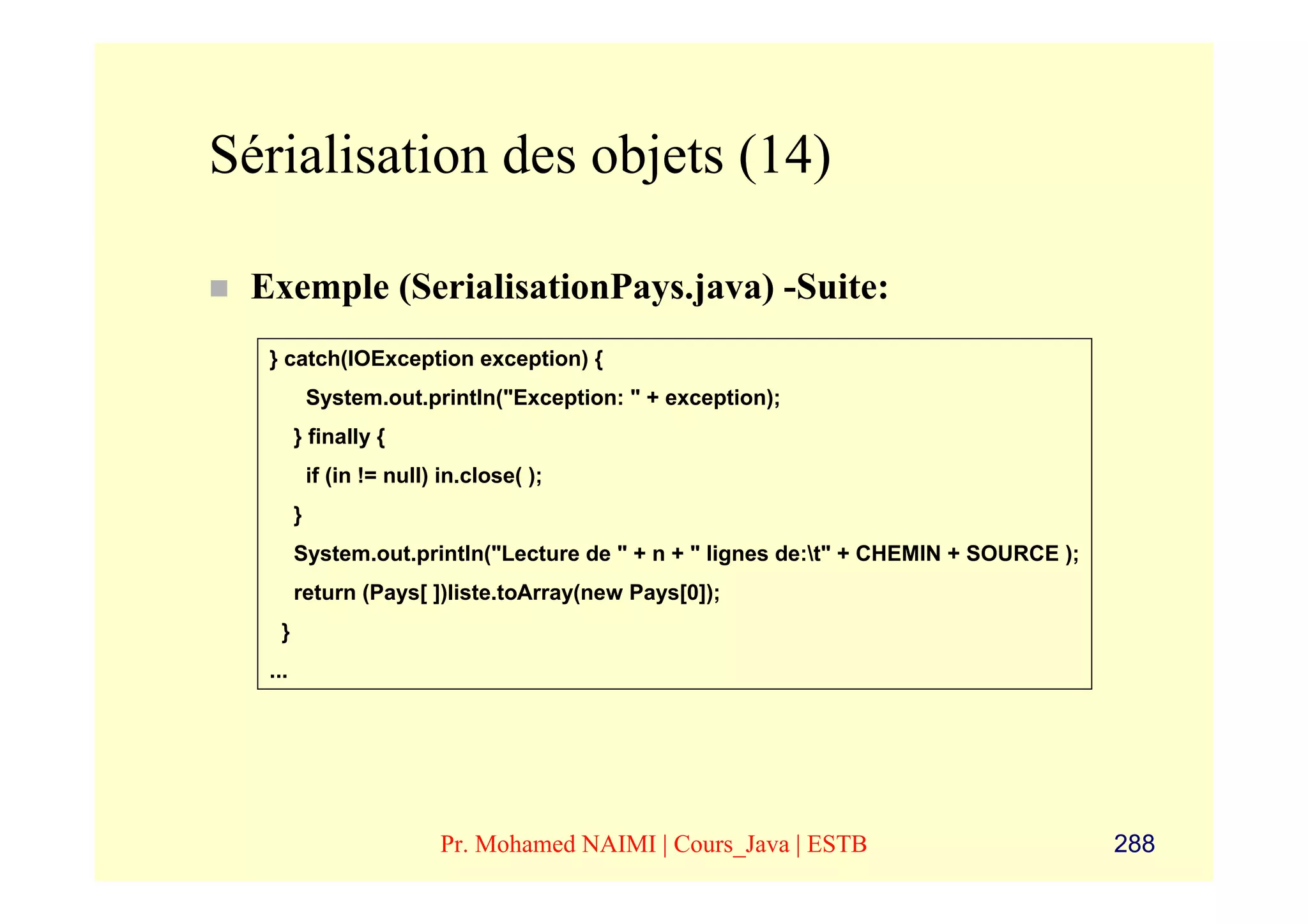Sérialisation des objets (14)

 Exemple (SerialisationPays.java) -Suite:
  } catch(IOException exception) {
            System.out.println("Exception: " + exception);
        } finally {
            if (in != null) in.close( );
        }
        System.out.println("Lecture de " + n + " lignes de:t" + CHEMIN + SOURCE );
        return (Pays[ ])liste.toArray(new Pays[0]);
    }
  ...




                           Pr. Mohamed NAIMI | Cours_Java | ESTB                      288
 