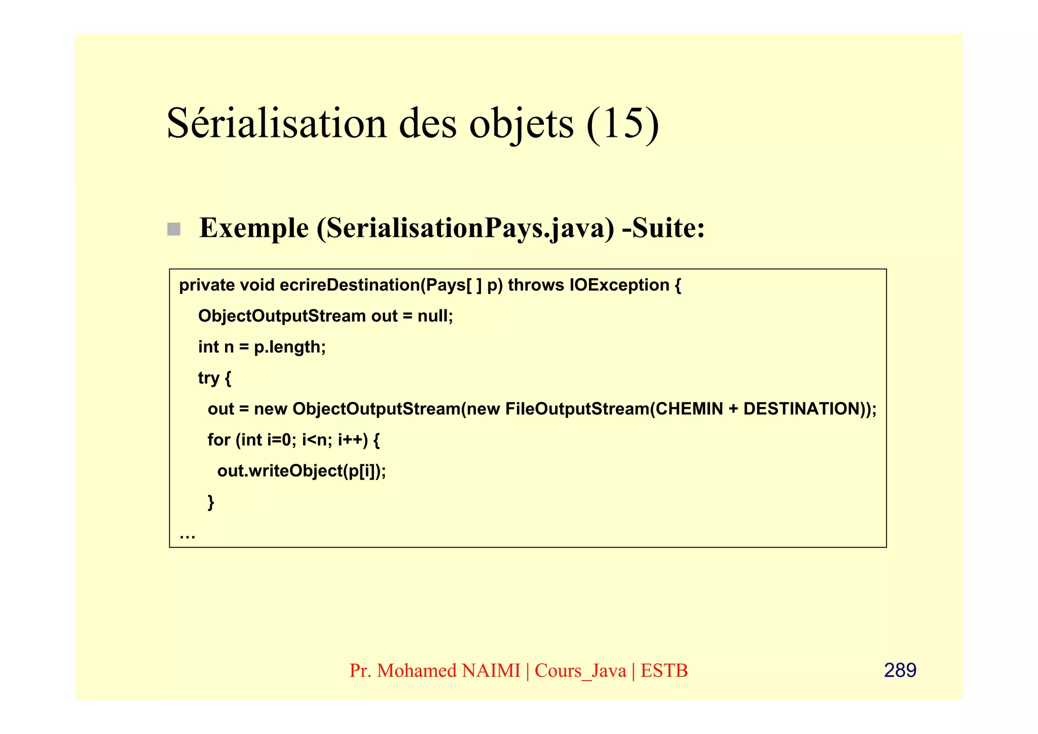 Sérialisation des objets (15)

    Exemple (SerialisationPays.java) -Suite:
private void ecrireDestination(Pays[ ] p) throws IOException {
    ObjectOutputStream out = null;
    int n = p.length;
    try {
     out = new ObjectOutputStream(new FileOutputStream(CHEMIN + DESTINATION));
     for (int i=0; i<n; i++) {
         out.writeObject(p[i]);
     }
…




                          Pr. Mohamed NAIMI | Cours_Java | ESTB                  289
 