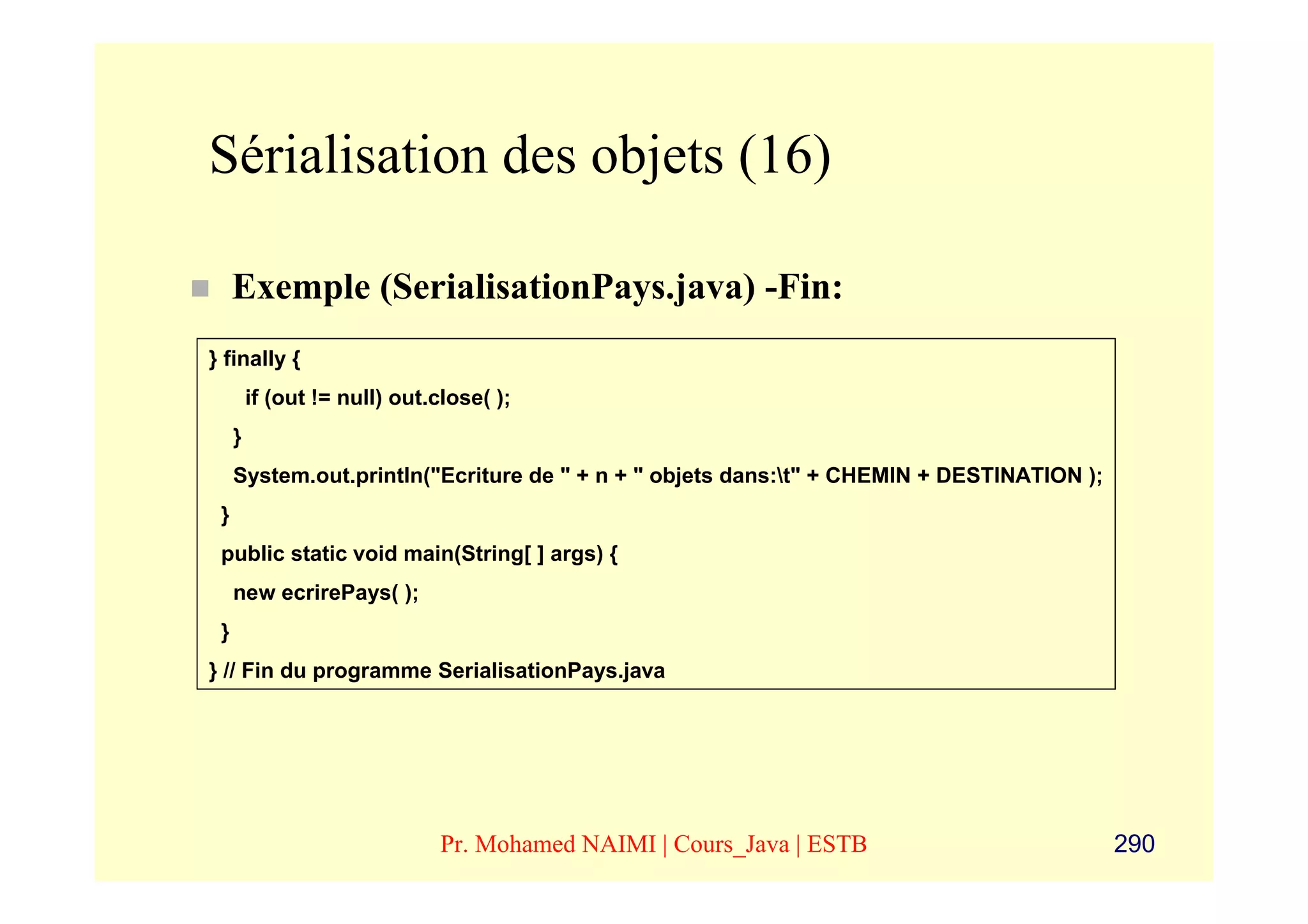 Sérialisation des objets (16)

     Exemple (SerialisationPays.java) -Fin:
} finally {
         if (out != null) out.close( );
     }
     System.out.println("Ecriture de " + n + " objets dans:t" + CHEMIN + DESTINATION );
 }
 public static void main(String[ ] args) {
     new ecrirePays( );
 }
} // Fin du programme SerialisationPays.java




                               Pr. Mohamed NAIMI | Cours_Java | ESTB                       290
 