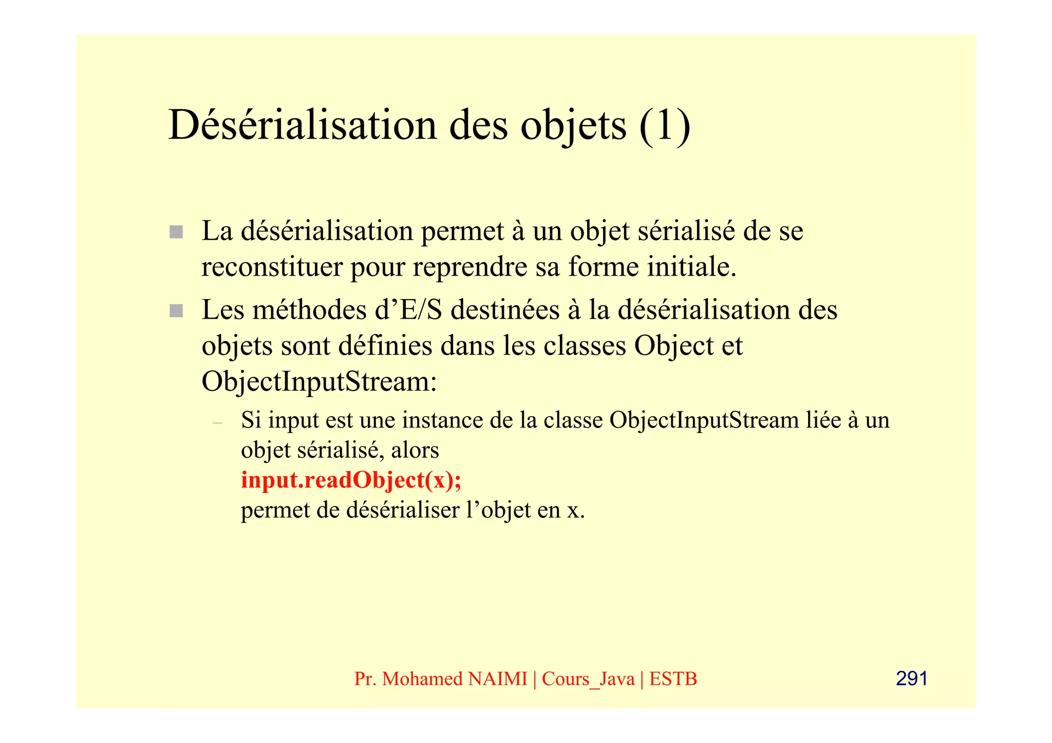 Désérialisation des objets (1)

 La désérialisation permet à un objet sérialisé de se
 reconstituer pour reprendre sa forme initiale.
 Les méthodes d’E/S destinées à la désérialisation des
 objets sont définies dans les classes Object et
 ObjectInputStream:
  –   Si input est une instance de la classe ObjectInputStream liée à un
      objet sérialisé, alors
      input.readObject(x);
      permet de désérialiser l’objet en x.




                 Pr. Mohamed NAIMI | Cours_Java | ESTB                     291
 