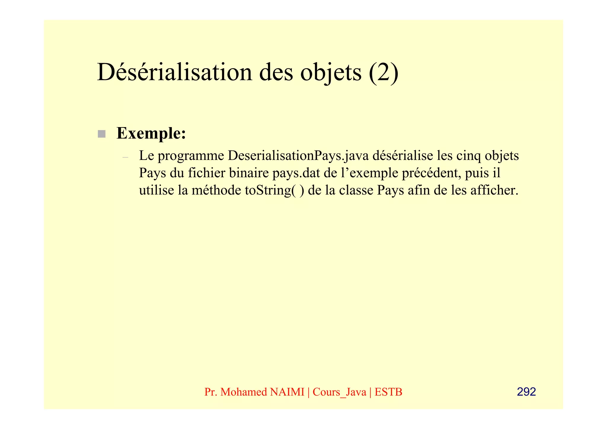 Désérialisation des objets (2)

 Exemple:
  –   Le programme DeserialisationPays.java désérialise les cinq objets
      Pays du fichier binaire pays.dat de l’exemple précédent, puis il
      utilise la méthode toString( ) de la classe Pays afin de les afficher.




                  Pr. Mohamed NAIMI | Cours_Java | ESTB                    292
 