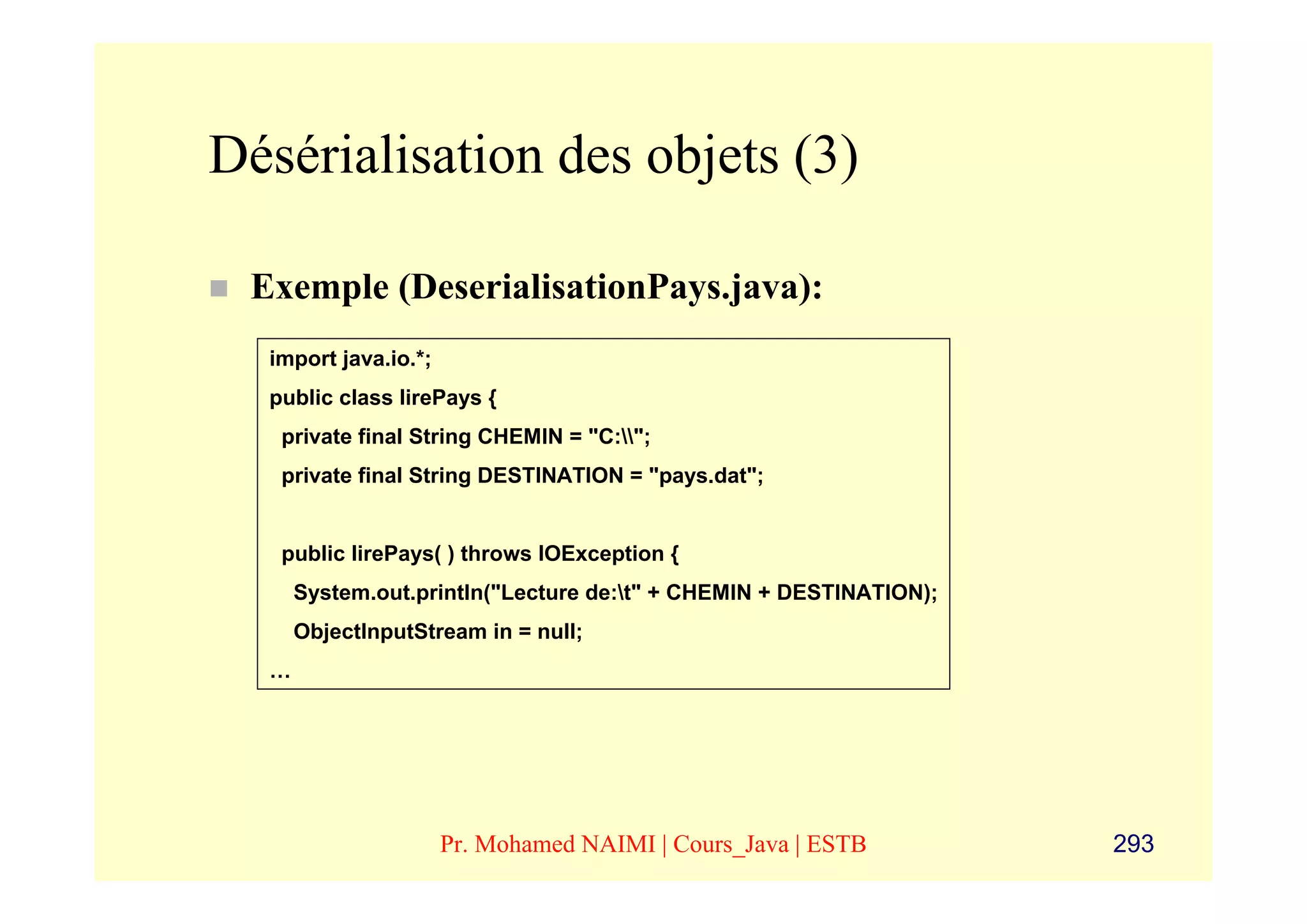 Désérialisation des objets (3)

 Exemple (DeserialisationPays.java):
  import java.io.*;
  public class lirePays {
   private final String CHEMIN = "C:";
   private final String DESTINATION = "pays.dat";


   public lirePays( ) throws IOException {
      System.out.println("Lecture de:t" + CHEMIN + DESTINATION);
      ObjectInputStream in = null;
  …




                      Pr. Mohamed NAIMI | Cours_Java | ESTB         293
 
