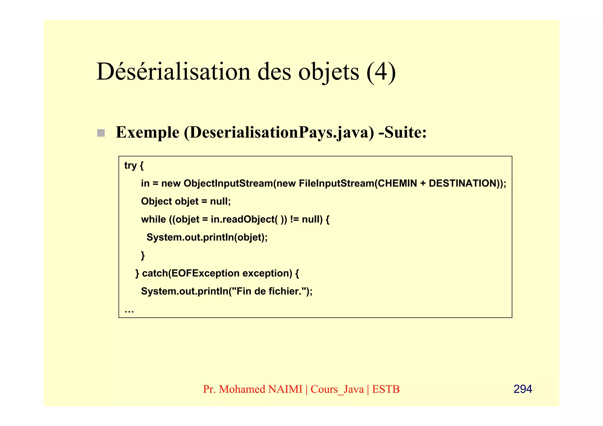 Désérialisation des objets (4)

 Exemple (DeserialisationPays.java) -Suite:
  try {
       in = new ObjectInputStream(new FileInputStream(CHEMIN + DESTINATION));
       Object objet = null;
       while ((objet = in.readObject( )) != null) {
           System.out.println(objet);
       }
      } catch(EOFException exception) {
       System.out.println("Fin de fichier.");
  …




                       Pr. Mohamed NAIMI | Cours_Java | ESTB                    294
 