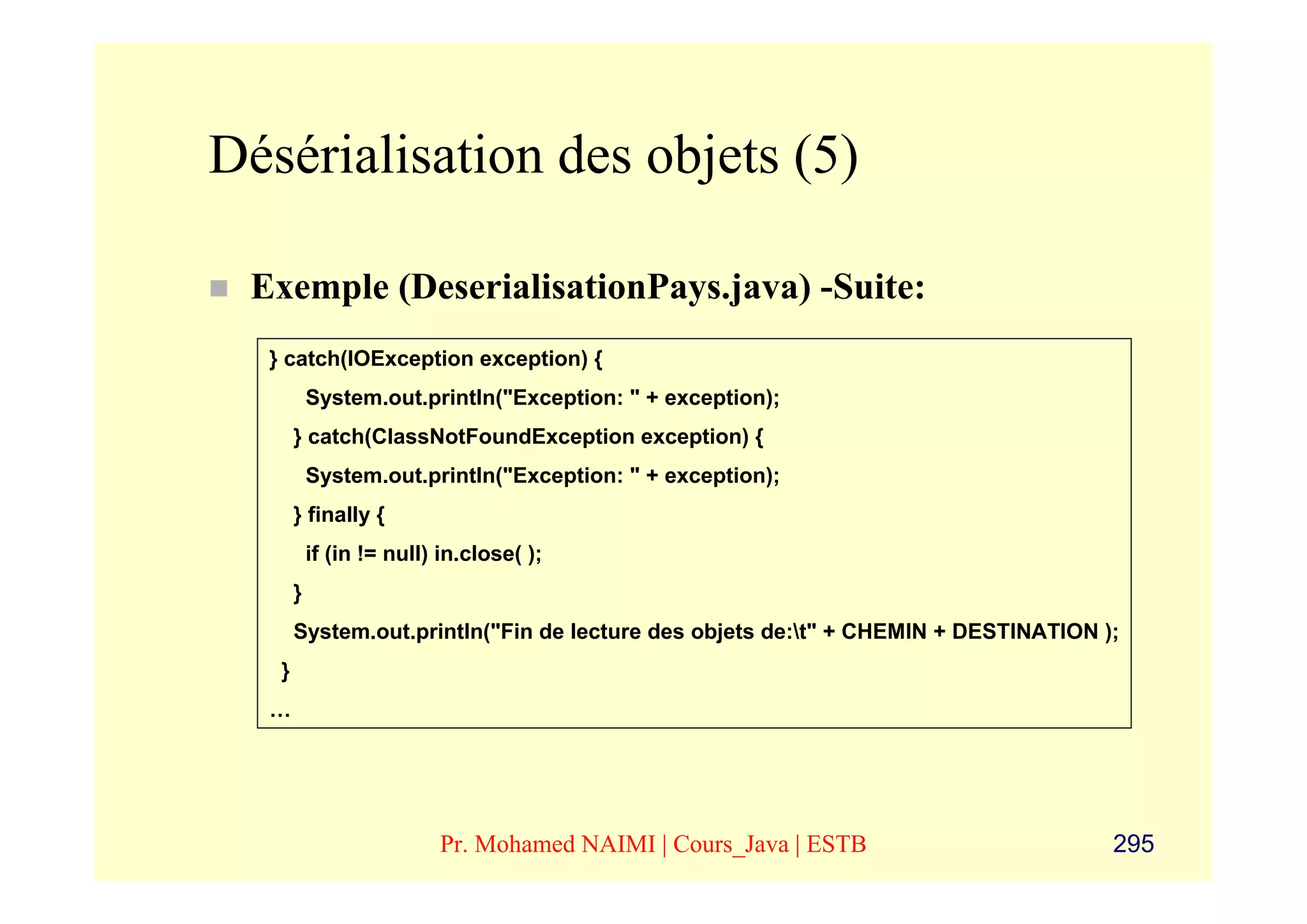 Désérialisation des objets (5)

 Exemple (DeserialisationPays.java) -Suite:
  } catch(IOException exception) {
           System.out.println("Exception: " + exception);
       } catch(ClassNotFoundException exception) {
           System.out.println("Exception: " + exception);
       } finally {
           if (in != null) in.close( );
       }
       System.out.println("Fin de lecture des objets de:t" + CHEMIN + DESTINATION );
   }
  …




                          Pr. Mohamed NAIMI | Cours_Java | ESTB                     295
 