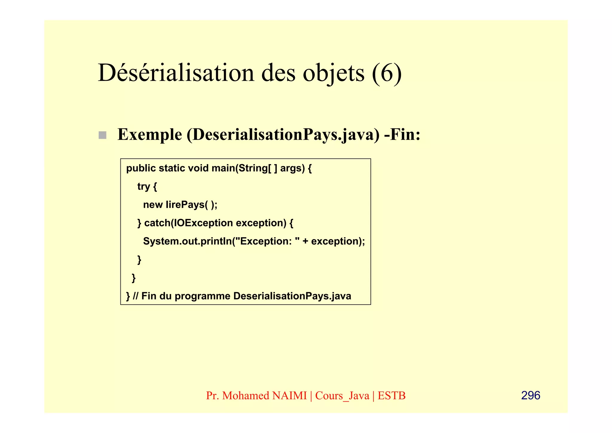Désérialisation des objets (6)

 Exemple (DeserialisationPays.java) -Fin:
  public static void main(String[ ] args) {
       try {
           new lirePays( );
       } catch(IOException exception) {
           System.out.println("Exception: " + exception);
       }
   }
  } // Fin du programme DeserialisationPays.java




                        Pr. Mohamed NAIMI | Cours_Java | ESTB   296
 