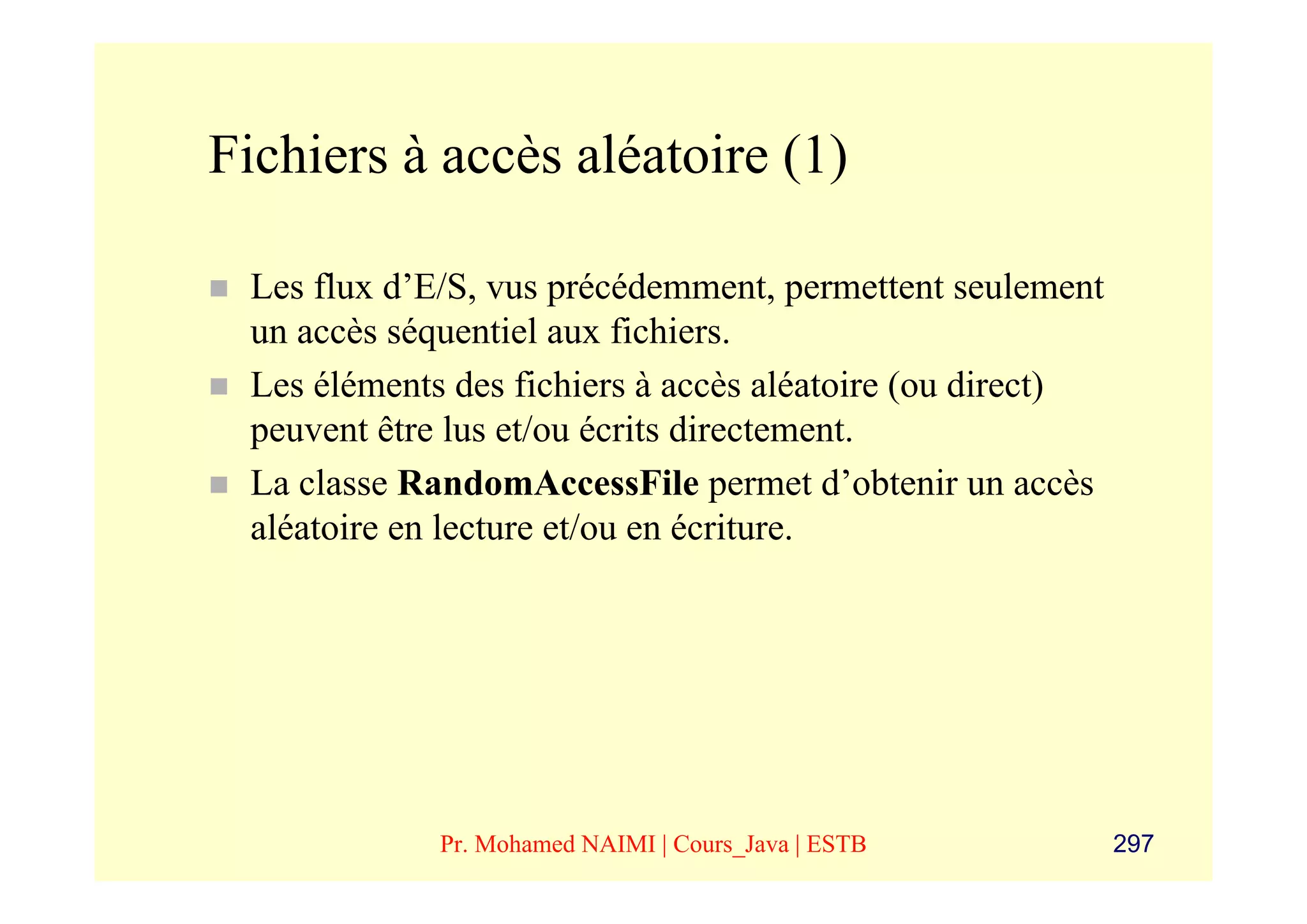 Fichiers à accès aléatoire (1)

 Les flux d’E/S, vus précédemment, permettent seulement
 un accès séquentiel aux fichiers.
 Les éléments des fichiers à accès aléatoire (ou direct)
 peuvent être lus et/ou écrits directement.
 La classe RandomAccessFile permet d’obtenir un accès
 aléatoire en lecture et/ou en écriture.




             Pr. Mohamed NAIMI | Cours_Java | ESTB         297
 