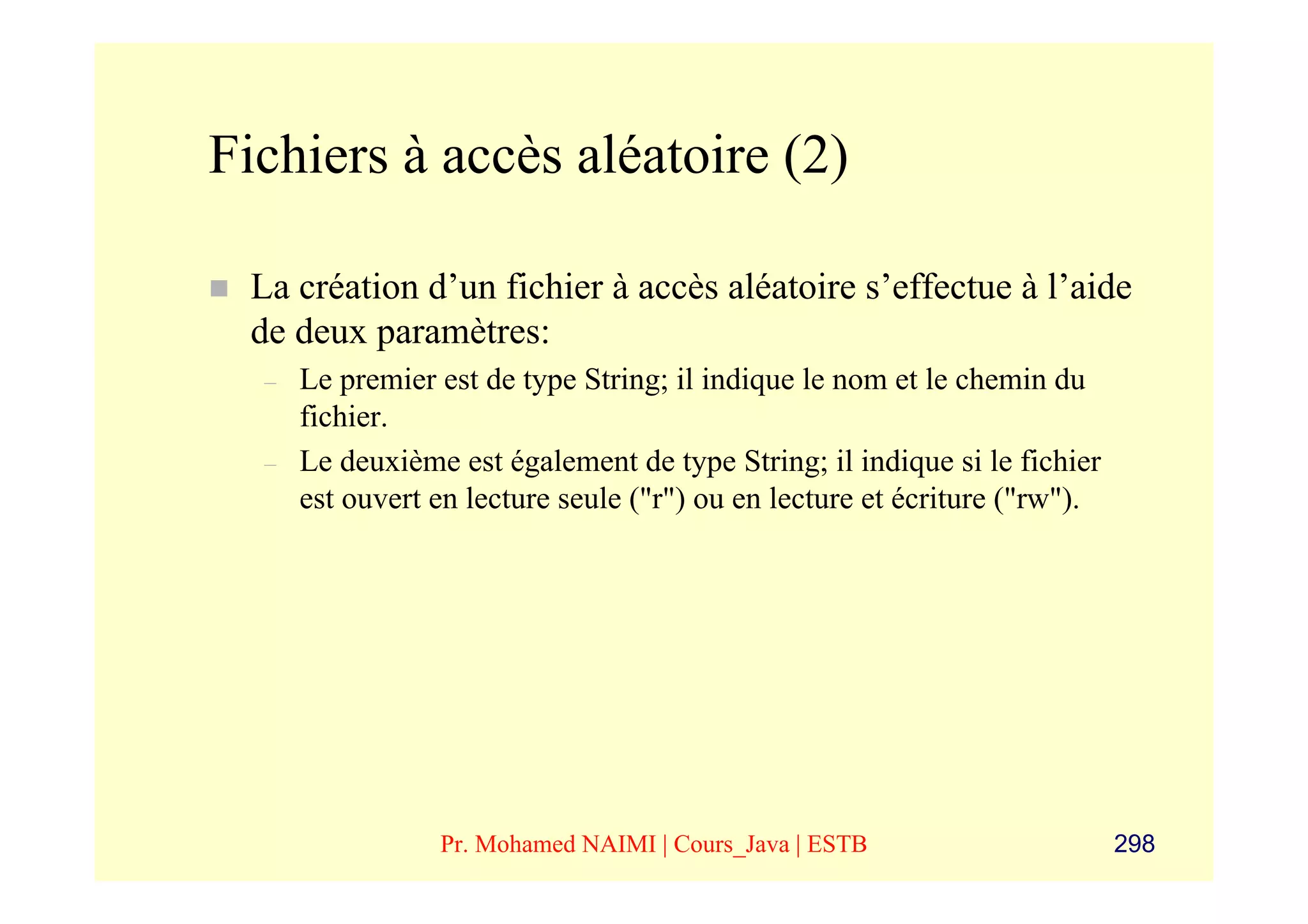 Fichiers à accès aléatoire (2)

 La création d’un fichier à accès aléatoire s’effectue à l’aide
 de deux paramètres:
  –   Le premier est de type String; il indique le nom et le chemin du
      fichier.
  –   Le deuxième est également de type String; il indique si le fichier
      est ouvert en lecture seule ("r") ou en lecture et écriture ("rw").




                 Pr. Mohamed NAIMI | Cours_Java | ESTB                      298
 