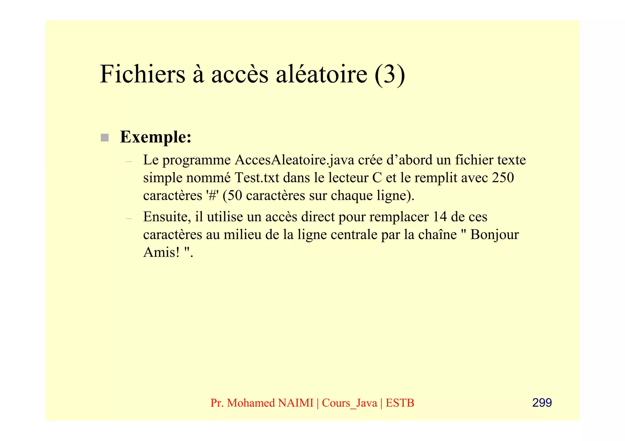 Fichiers à accès aléatoire (3)

 Exemple:
  –   Le programme AccesAleatoire.java crée d’abord un fichier texte
      simple nommé Test.txt dans le lecteur C et le remplit avec 250
      caractères '#' (50 caractères sur chaque ligne).
  –   Ensuite, il utilise un accès direct pour remplacer 14 de ces
      caractères au milieu de la ligne centrale par la chaîne " Bonjour
      Amis! ".




                 Pr. Mohamed NAIMI | Cours_Java | ESTB                    299
 