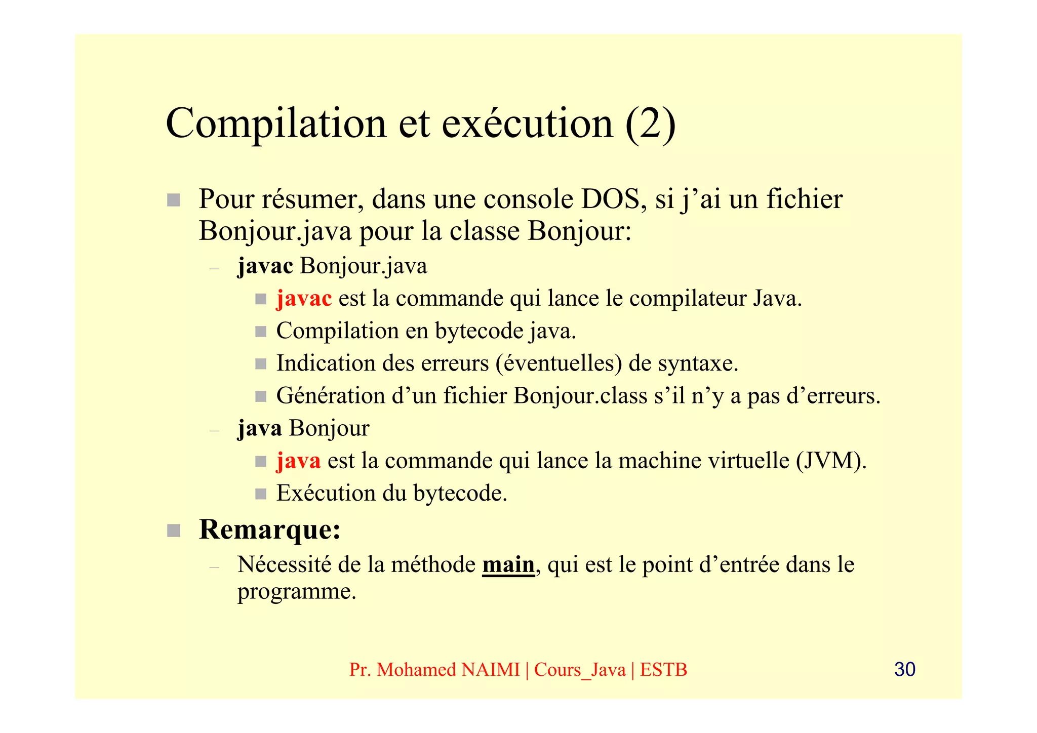 Compilation et exécution (2)
 Pour résumer, dans une console DOS, si j’ai un fichier
 Bonjour.java pour la classe Bonjour:
  –   javac Bonjour.java
         javac est la commande qui lance le compilateur Java.
         Compilation en bytecode java.
         Indication des erreurs (éventuelles) de syntaxe.
         Génération d’un fichier Bonjour.class s’il n’y a pas d’erreurs.
  –   java Bonjour
         java est la commande qui lance la machine virtuelle (JVM).
         Exécution du bytecode.
 Remarque:
  –   Nécessité de la méthode main, qui est le point d’entrée dans le
      programme.


                 Pr. Mohamed NAIMI | Cours_Java | ESTB                     30
 