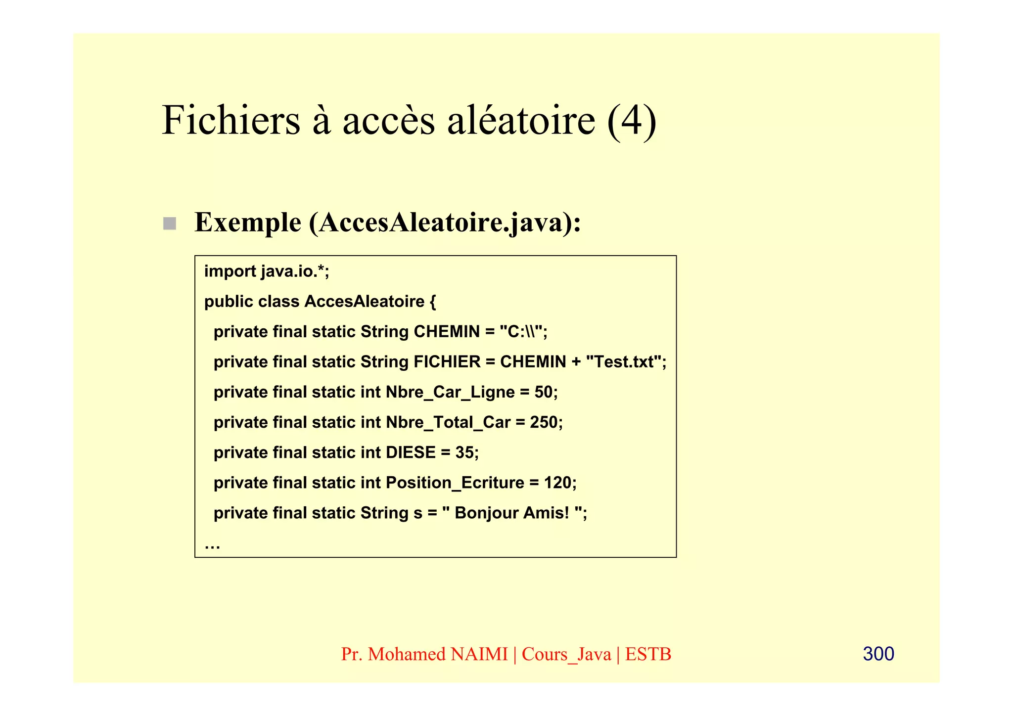 Fichiers à accès aléatoire (4)

 Exemple (AccesAleatoire.java):
  import java.io.*;
  public class AccesAleatoire {
   private final static String CHEMIN = "C:";
   private final static String FICHIER = CHEMIN + "Test.txt";
   private final static int Nbre_Car_Ligne = 50;
   private final static int Nbre_Total_Car = 250;
   private final static int DIESE = 35;
   private final static int Position_Ecriture = 120;
   private final static String s = " Bonjour Amis! ";
  …




                      Pr. Mohamed NAIMI | Cours_Java | ESTB     300
 