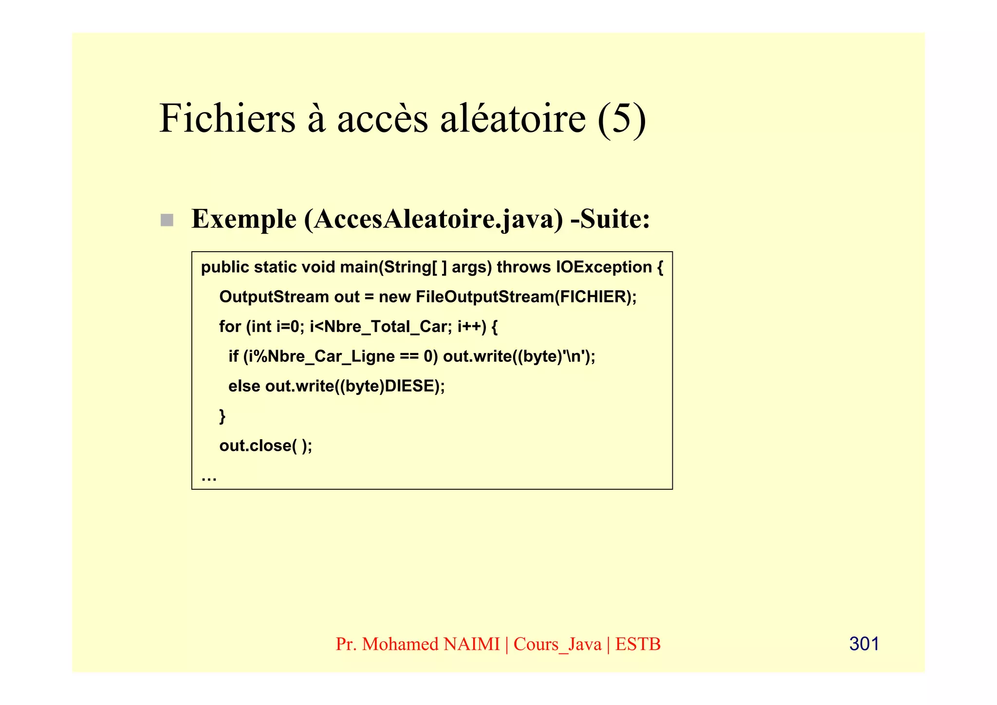 Fichiers à accès aléatoire (5)

 Exemple (AccesAleatoire.java) -Suite:
  public static void main(String[ ] args) throws IOException {
      OutputStream out = new FileOutputStream(FICHIER);
      for (int i=0; i<Nbre_Total_Car; i++) {
          if (i%Nbre_Car_Ligne == 0) out.write((byte)'n');
          else out.write((byte)DIESE);
      }
      out.close( );
  …




                        Pr. Mohamed NAIMI | Cours_Java | ESTB    301
 