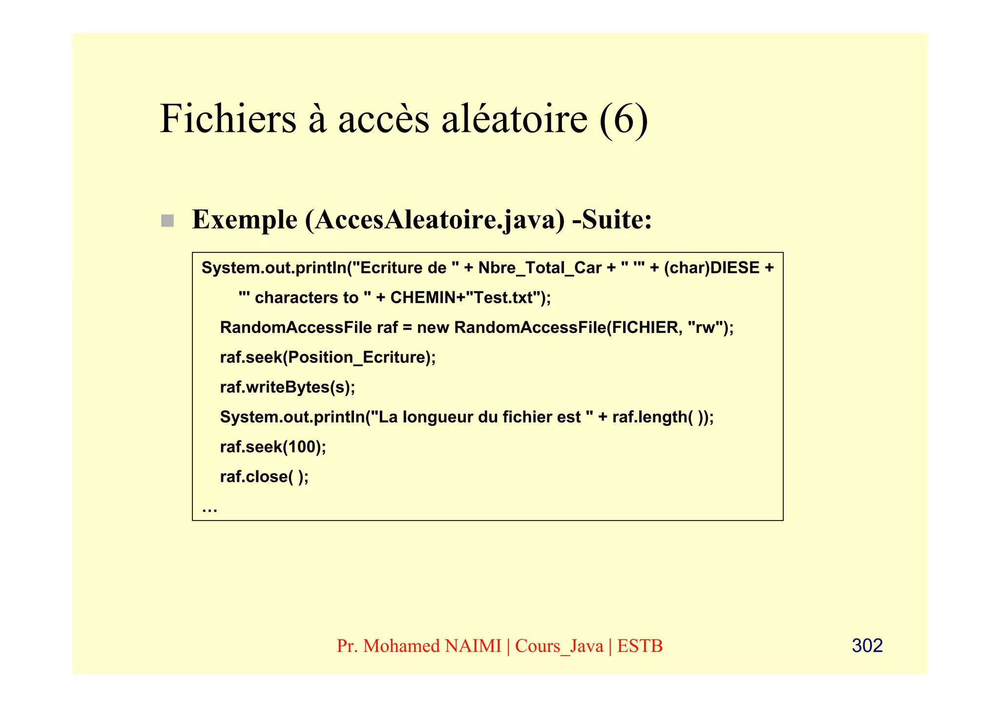 Fichiers à accès aléatoire (6)

 Exemple (AccesAleatoire.java) -Suite:
  System.out.println("Ecriture de " + Nbre_Total_Car + " '" + (char)DIESE +
        "' characters to " + CHEMIN+"Test.txt");
      RandomAccessFile raf = new RandomAccessFile(FICHIER, "rw");
      raf.seek(Position_Ecriture);
      raf.writeBytes(s);
      System.out.println("La longueur du fichier est " + raf.length( ));
      raf.seek(100);
      raf.close( );
  …




                       Pr. Mohamed NAIMI | Cours_Java | ESTB                  302
 