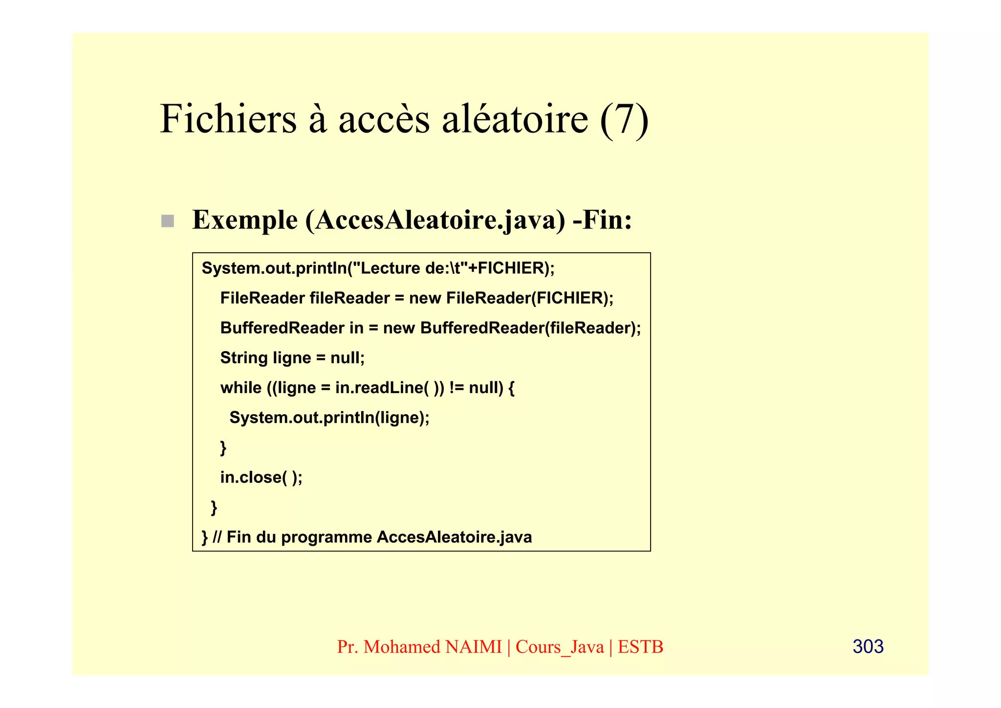 Fichiers à accès aléatoire (7)

 Exemple (AccesAleatoire.java) -Fin:
  System.out.println("Lecture de:t"+FICHIER);
       FileReader fileReader = new FileReader(FICHIER);
       BufferedReader in = new BufferedReader(fileReader);
       String ligne = null;
       while ((ligne = in.readLine( )) != null) {
           System.out.println(ligne);
       }
       in.close( );
   }
  } // Fin du programme AccesAleatoire.java




                        Pr. Mohamed NAIMI | Cours_Java | ESTB   303
 