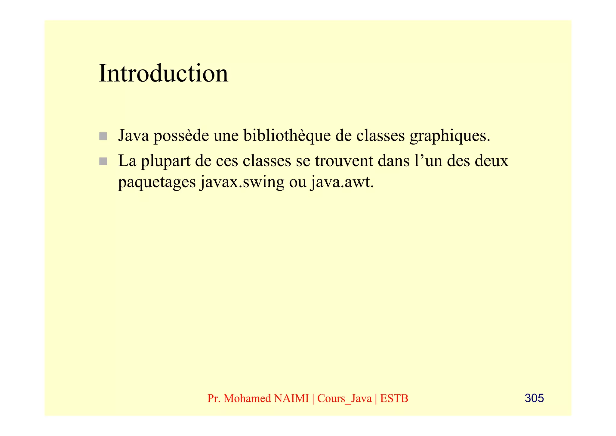 Introduction

 Java possède une bibliothèque de classes graphiques.
 La plupart de ces classes se trouvent dans l’un des deux
 paquetages javax.swing ou java.awt.




             Pr. Mohamed NAIMI | Cours_Java | ESTB          305
 