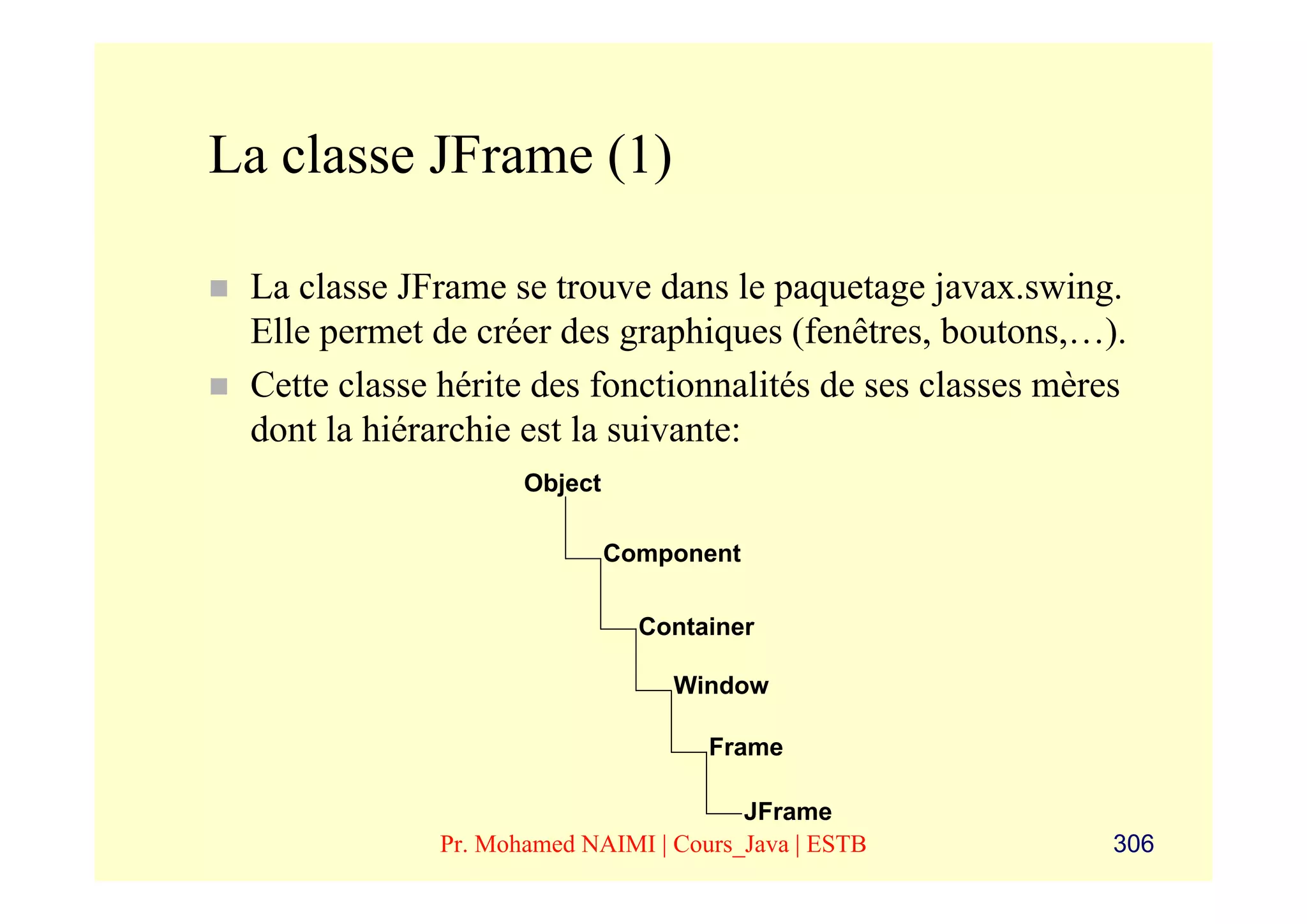 La classe JFrame (1)

 La classe JFrame se trouve dans le paquetage javax.swing.
 Elle permet de créer des graphiques (fenêtres, boutons,…).
 Cette classe hérite des fonctionnalités de ses classes mères
 dont la hiérarchie est la suivante:
                    Object

                             Component

                               Container

                                 Window

                                    Frame

                                       JFrame
             Pr. Mohamed NAIMI | Cours_Java | ESTB          306
 