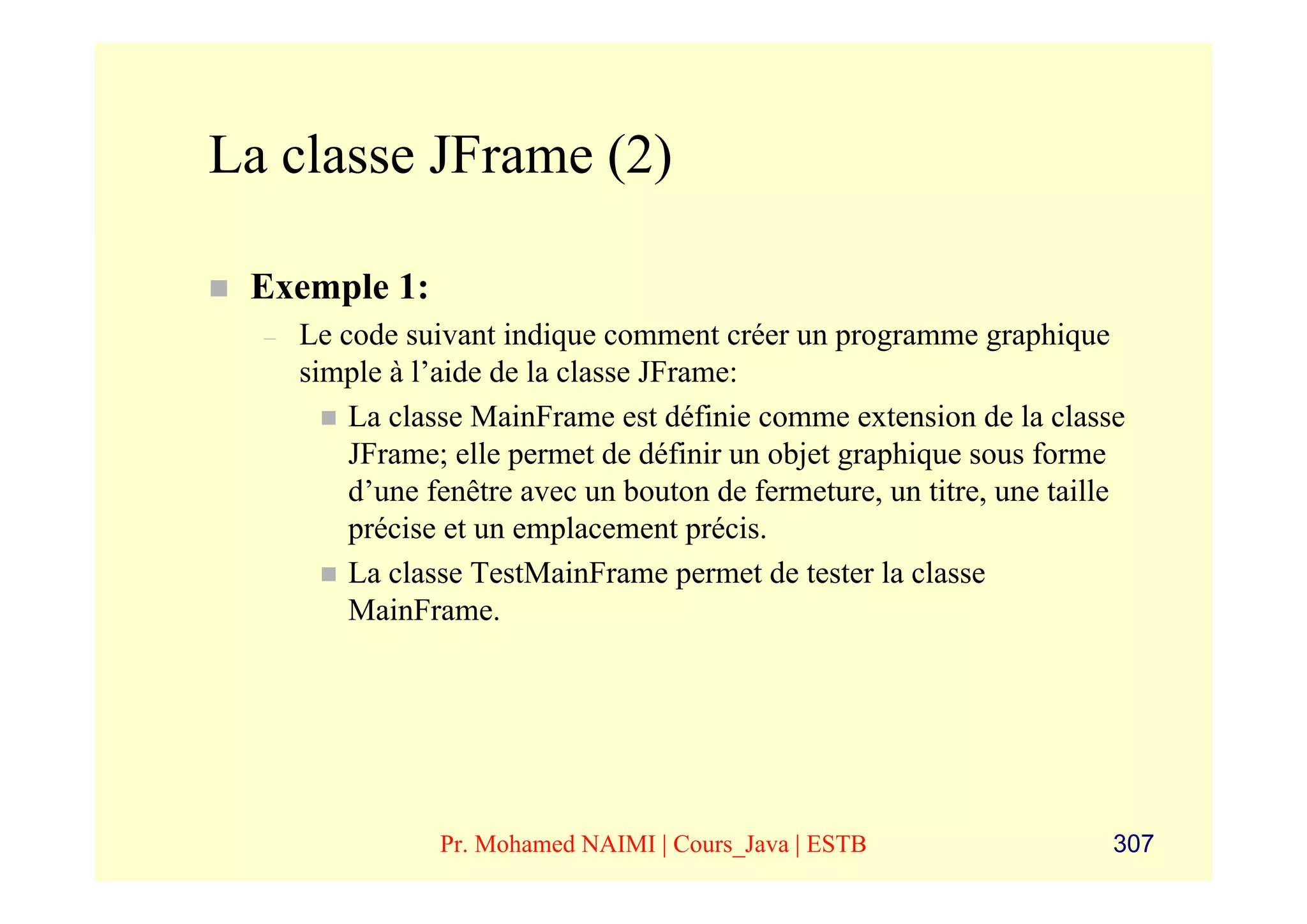 La classe JFrame (2)

 Exemple 1:
  –   Le code suivant indique comment créer un programme graphique
      simple à l’aide de la classe JFrame:
          La classe MainFrame est définie comme extension de la classe
          JFrame; elle permet de définir un objet graphique sous forme
          d’une fenêtre avec un bouton de fermeture, un titre, une taille
          précise et un emplacement précis.
          La classe TestMainFrame permet de tester la classe
          MainFrame.




                 Pr. Mohamed NAIMI | Cours_Java | ESTB                  307
 
