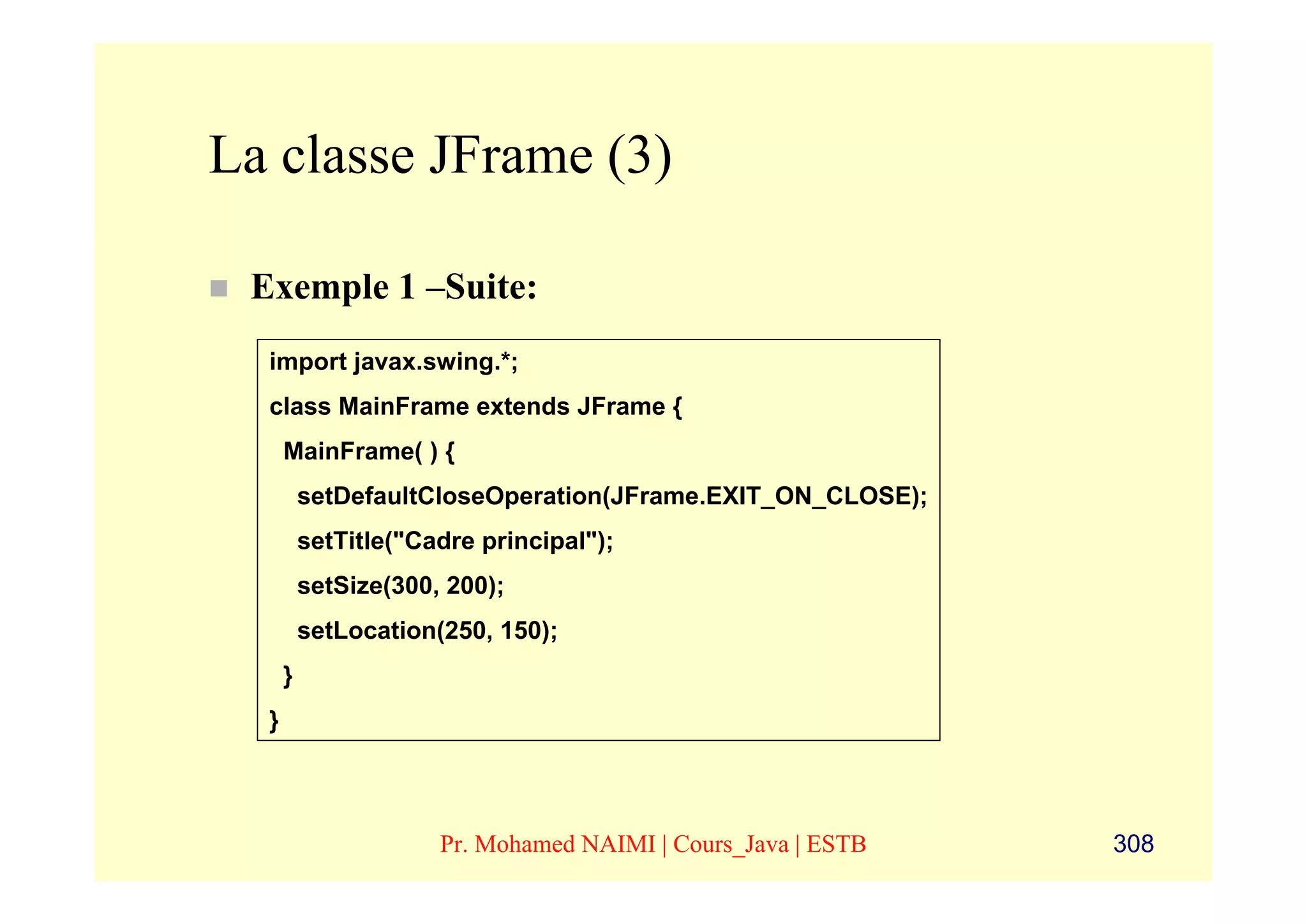 La classe JFrame (3)

 Exemple 1 –Suite:
  import javax.swing.*;
  class MainFrame extends JFrame {
      MainFrame( ) {
          setDefaultCloseOperation(JFrame.EXIT_ON_CLOSE);
          setTitle("Cadre principal");
          setSize(300, 200);
          setLocation(250, 150);
      }
  }



                      Pr. Mohamed NAIMI | Cours_Java | ESTB   308
 