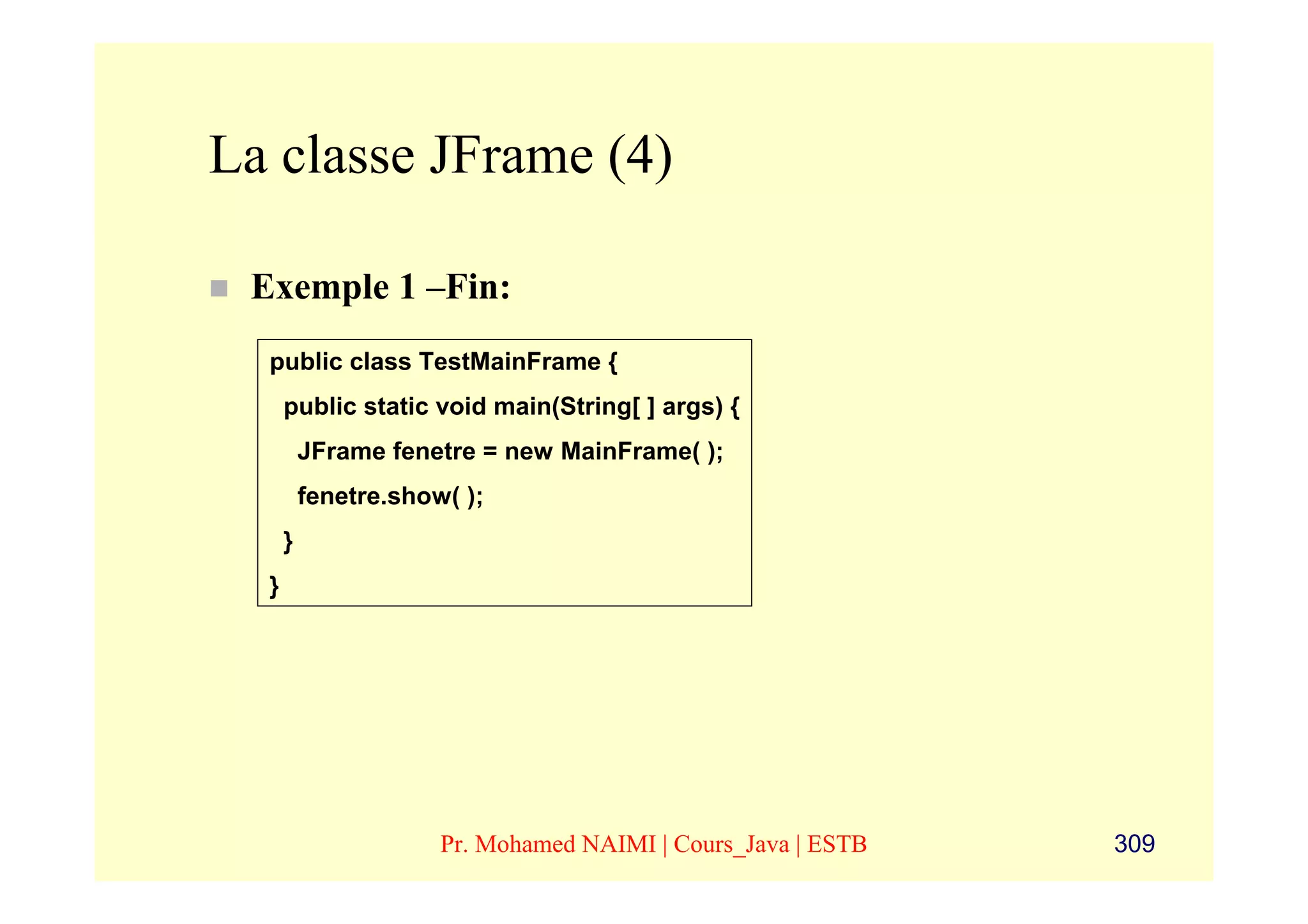 La classe JFrame (4)

 Exemple 1 –Fin:
  public class TestMainFrame {
      public static void main(String[ ] args) {
          JFrame fenetre = new MainFrame( );
          fenetre.show( );
      }
  }




                      Pr. Mohamed NAIMI | Cours_Java | ESTB   309
 