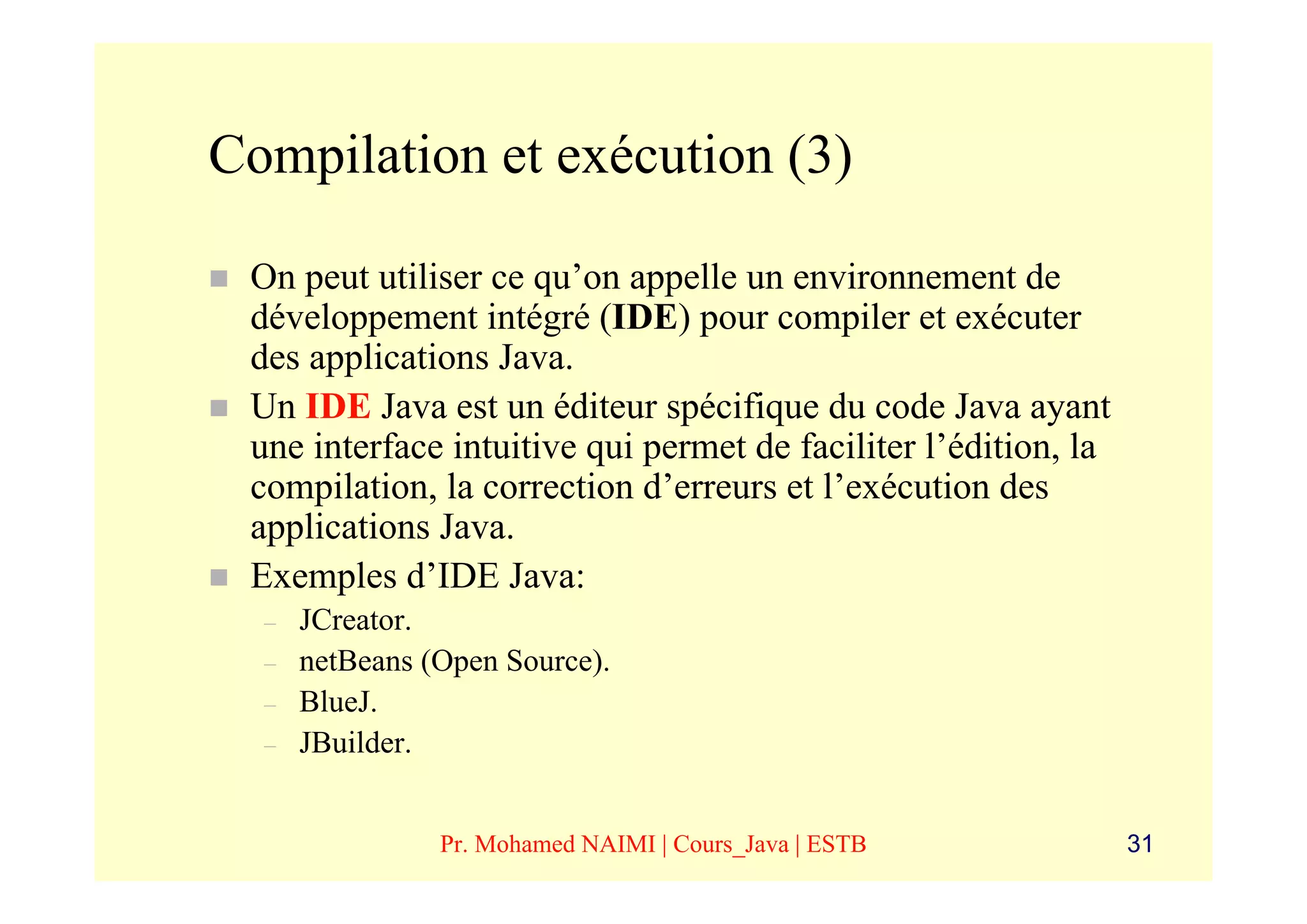 Compilation et exécution (3)

 On peut utiliser ce qu’on appelle un environnement de
 développement intégré (IDE) pour compiler et exécuter
 des applications Java.
 Un IDE Java est un éditeur spécifique du code Java ayant
 une interface intuitive qui permet de faciliter l’édition, la
 compilation, la correction d’erreurs et l’exécution des
 applications Java.
 Exemples d’IDE Java:
  –   JCreator.
  –   netBeans (Open Source).
  –   BlueJ.
  –   JBuilder.


                Pr. Mohamed NAIMI | Cours_Java | ESTB            31
 