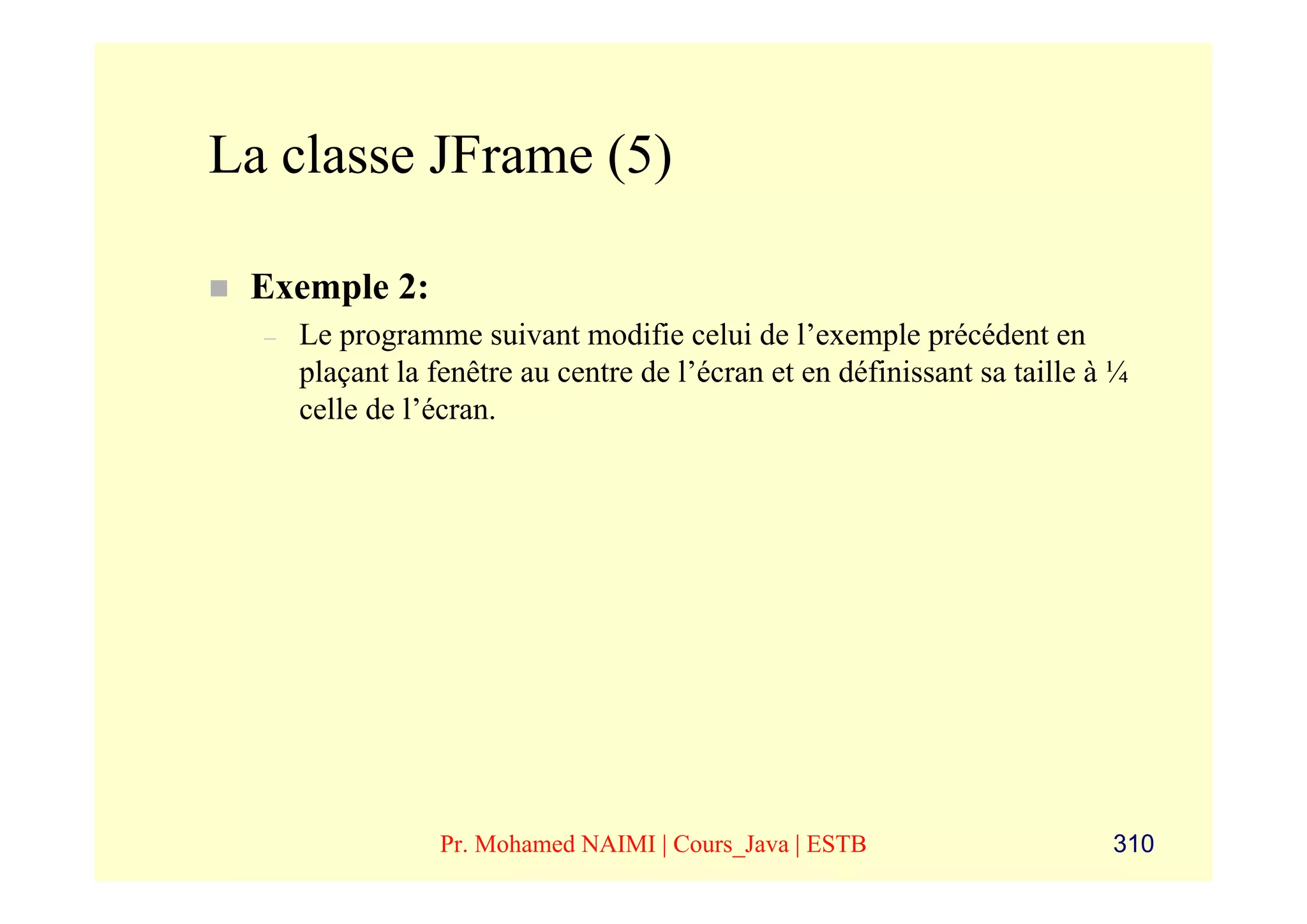 La classe JFrame (5)

 Exemple 2:
  –   Le programme suivant modifie celui de l’exemple précédent en
      plaçant la fenêtre au centre de l’écran et en définissant sa taille à ¼
      celle de l’écran.




                  Pr. Mohamed NAIMI | Cours_Java | ESTB                    310
 