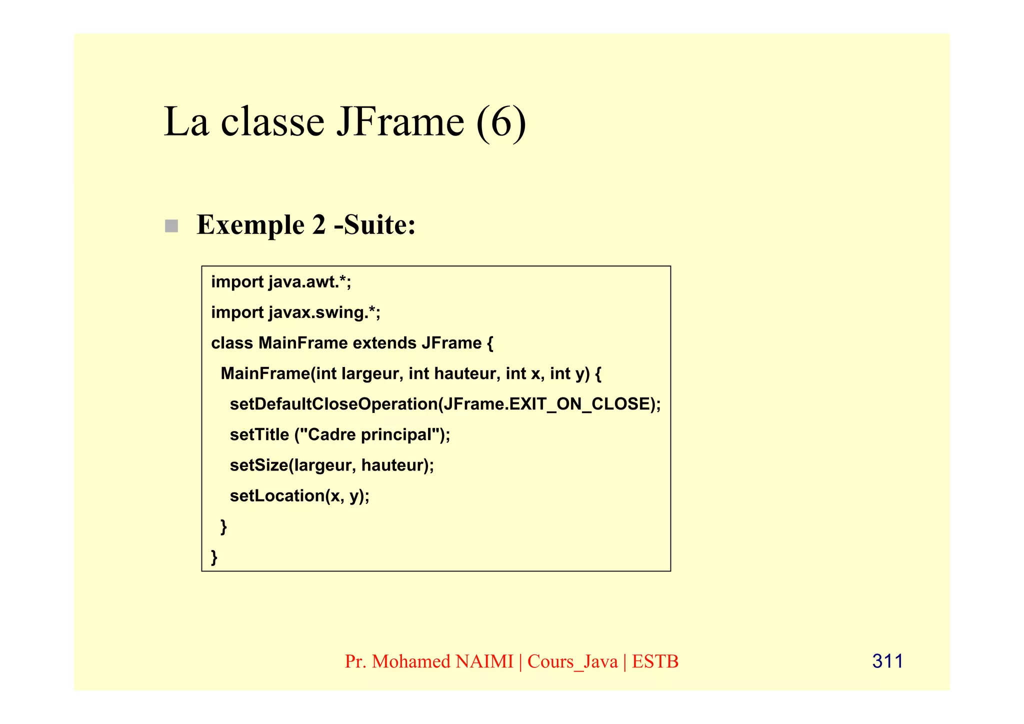 La classe JFrame (6)

 Exemple 2 -Suite:
  import java.awt.*;
  import javax.swing.*;
  class MainFrame extends JFrame {
      MainFrame(int largeur, int hauteur, int x, int y) {
          setDefaultCloseOperation(JFrame.EXIT_ON_CLOSE);
          setTitle ("Cadre principal");
          setSize(largeur, hauteur);
          setLocation(x, y);
      }
  }




                         Pr. Mohamed NAIMI | Cours_Java | ESTB   311
 