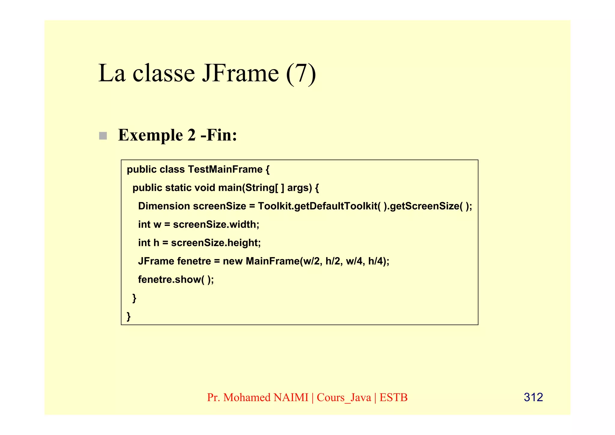 La classe JFrame (7)

 Exemple 2 -Fin:
  public class TestMainFrame {
      public static void main(String[ ] args) {
          Dimension screenSize = Toolkit.getDefaultToolkit( ).getScreenSize( );
          int w = screenSize.width;
          int h = screenSize.height;
          JFrame fenetre = new MainFrame(w/2, h/2, w/4, h/4);
          fenetre.show( );
      }
  }




                        Pr. Mohamed NAIMI | Cours_Java | ESTB                     312
 