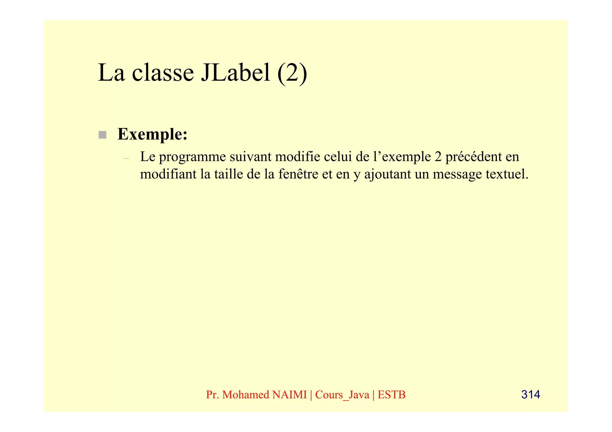 La classe JLabel (2)

 Exemple:
  –   Le programme suivant modifie celui de l’exemple 2 précédent en
      modifiant la taille de la fenêtre et en y ajoutant un message textuel.




                 Pr. Mohamed NAIMI | Cours_Java | ESTB                    314
 