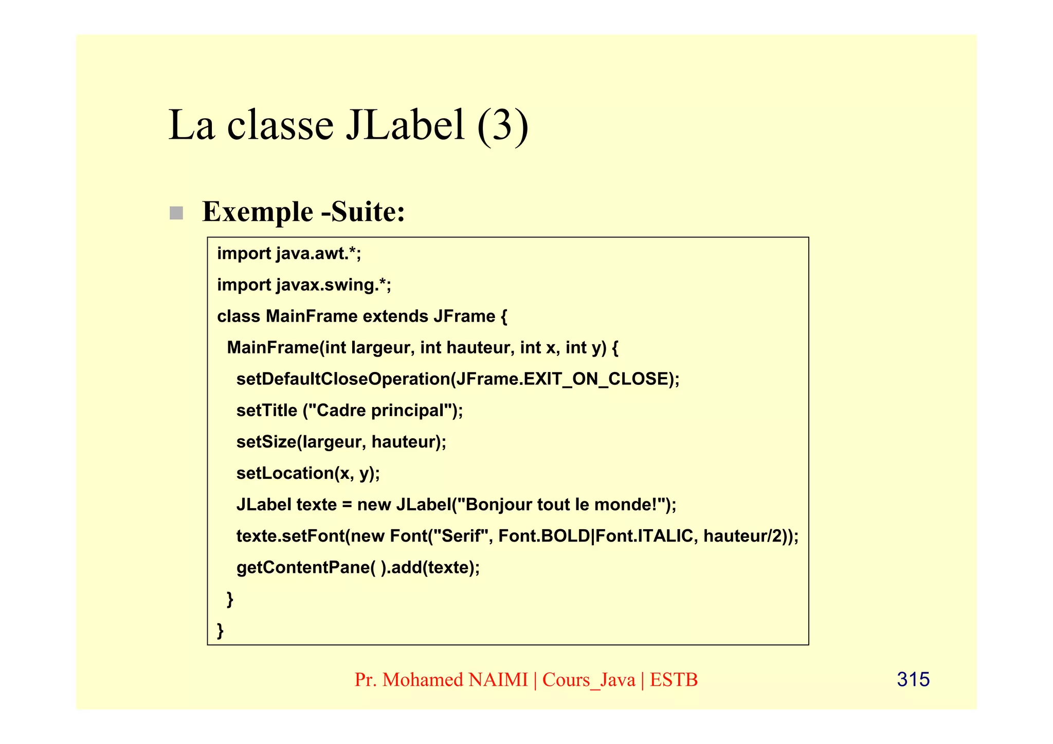 La classe JLabel (3)
 Exemple -Suite:
  import java.awt.*;
  import javax.swing.*;
  class MainFrame extends JFrame {
      MainFrame(int largeur, int hauteur, int x, int y) {
          setDefaultCloseOperation(JFrame.EXIT_ON_CLOSE);
          setTitle ("Cadre principal");
          setSize(largeur, hauteur);
          setLocation(x, y);
          JLabel texte = new JLabel("Bonjour tout le monde!");
          texte.setFont(new Font("Serif", Font.BOLD|Font.ITALIC, hauteur/2));
          getContentPane( ).add(texte);
      }
  }

                         Pr. Mohamed NAIMI | Cours_Java | ESTB                  315
 