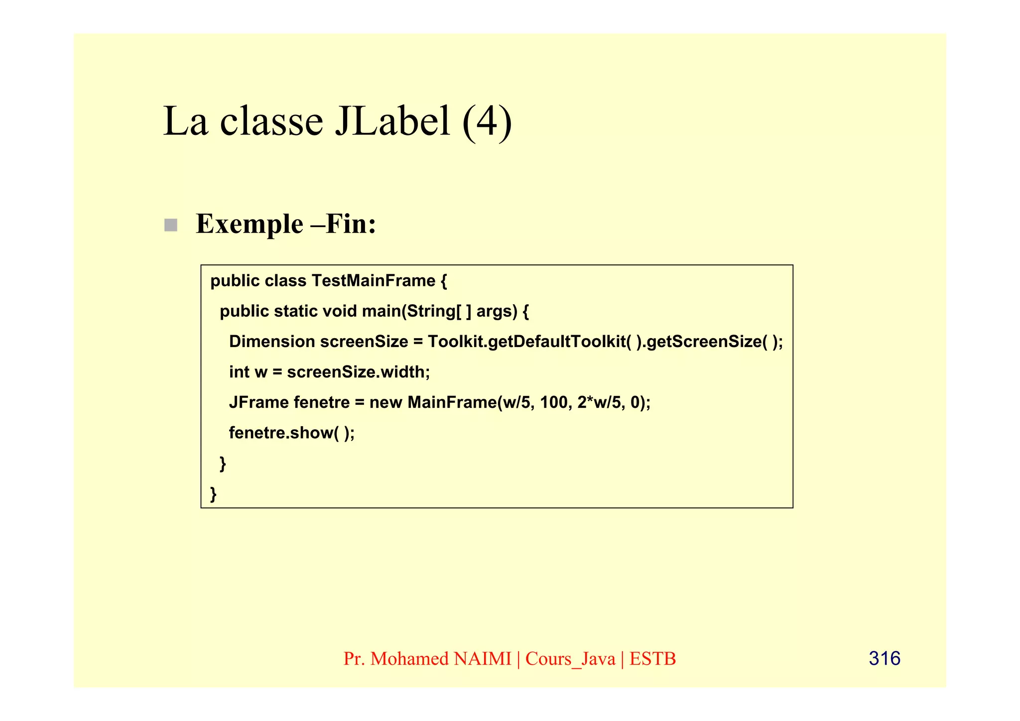 La classe JLabel (4)

 Exemple –Fin:
  public class TestMainFrame {
      public static void main(String[ ] args) {
          Dimension screenSize = Toolkit.getDefaultToolkit( ).getScreenSize( );
          int w = screenSize.width;
          JFrame fenetre = new MainFrame(w/5, 100, 2*w/5, 0);
          fenetre.show( );
      }
  }




                        Pr. Mohamed NAIMI | Cours_Java | ESTB                     316
 
