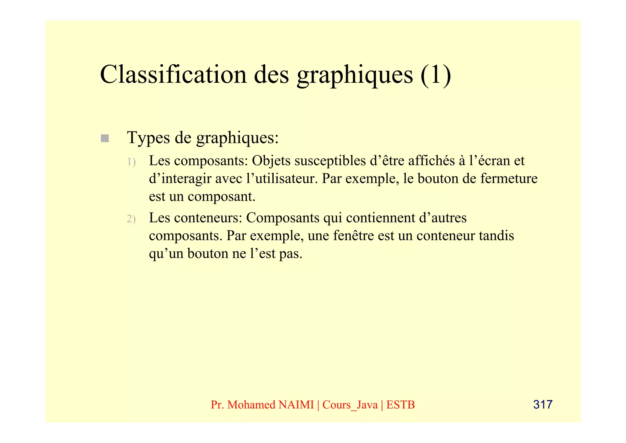 Classification des graphiques (1)

  Types de graphiques:
  1)   Les composants: Objets susceptibles d’être affichés à l’écran et
       d’interagir avec l’utilisateur. Par exemple, le bouton de fermeture
       est un composant.
  2)   Les conteneurs: Composants qui contiennent d’autres
       composants. Par exemple, une fenêtre est un conteneur tandis
       qu’un bouton ne l’est pas.




                 Pr. Mohamed NAIMI | Cours_Java | ESTB                   317
 