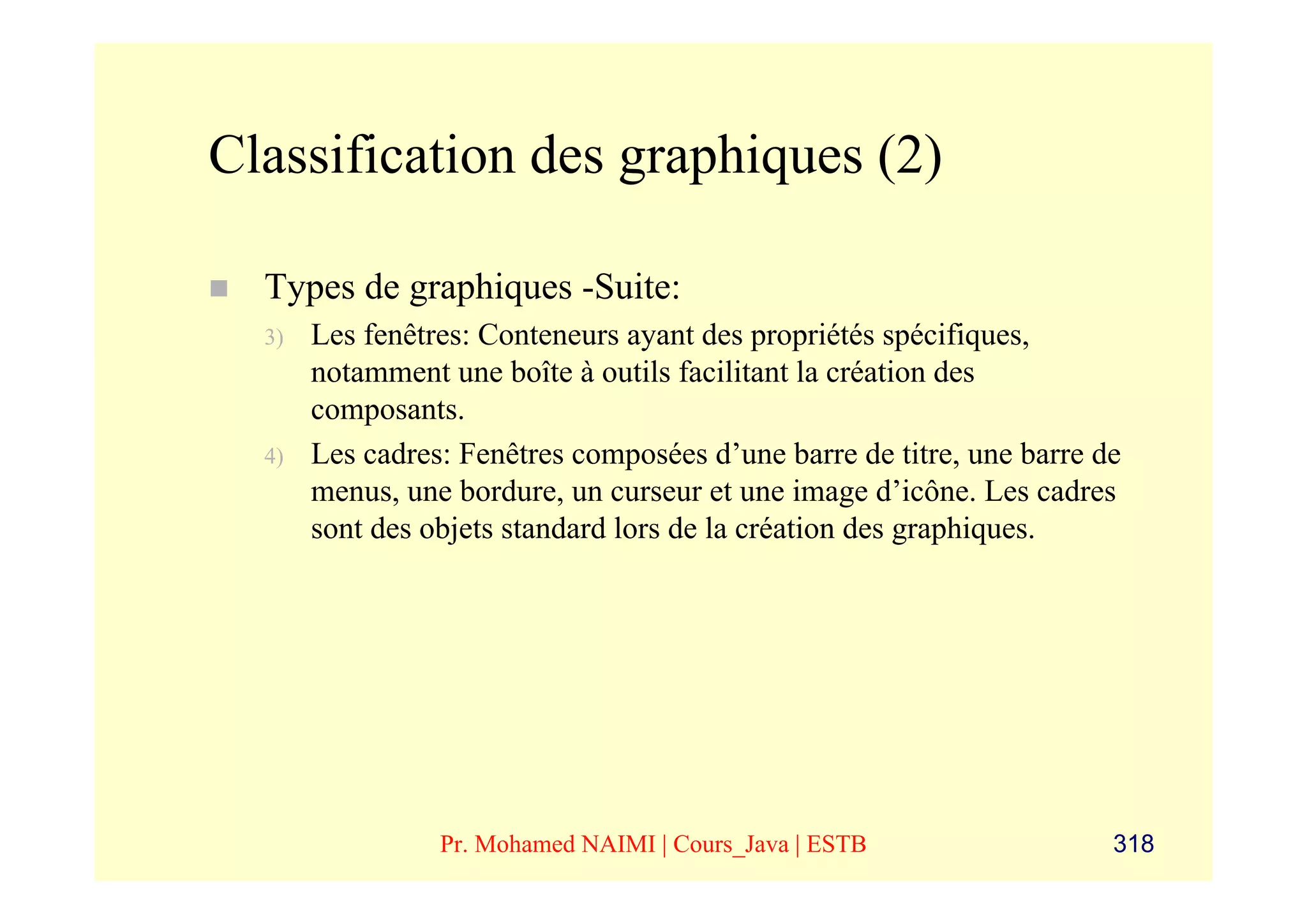 Classification des graphiques (2)

  Types de graphiques -Suite:
  3)   Les fenêtres: Conteneurs ayant des propriétés spécifiques,
       notamment une boîte à outils facilitant la création des
       composants.
  4)   Les cadres: Fenêtres composées d’une barre de titre, une barre de
       menus, une bordure, un curseur et une image d’icône. Les cadres
       sont des objets standard lors de la création des graphiques.




                 Pr. Mohamed NAIMI | Cours_Java | ESTB                 318
 