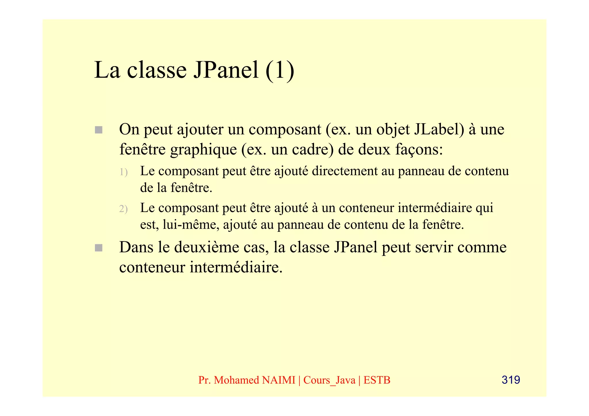 La classe JPanel (1)

  On peut ajouter un composant (ex. un objet JLabel) à une
  fenêtre graphique (ex. un cadre) de deux façons:
  1)   Le composant peut être ajouté directement au panneau de contenu
       de la fenêtre.
  2)   Le composant peut être ajouté à un conteneur intermédiaire qui
       est, lui-même, ajouté au panneau de contenu de la fenêtre.
  Dans le deuxième cas, la classe JPanel peut servir comme
  conteneur intermédiaire.




                Pr. Mohamed NAIMI | Cours_Java | ESTB               319
 