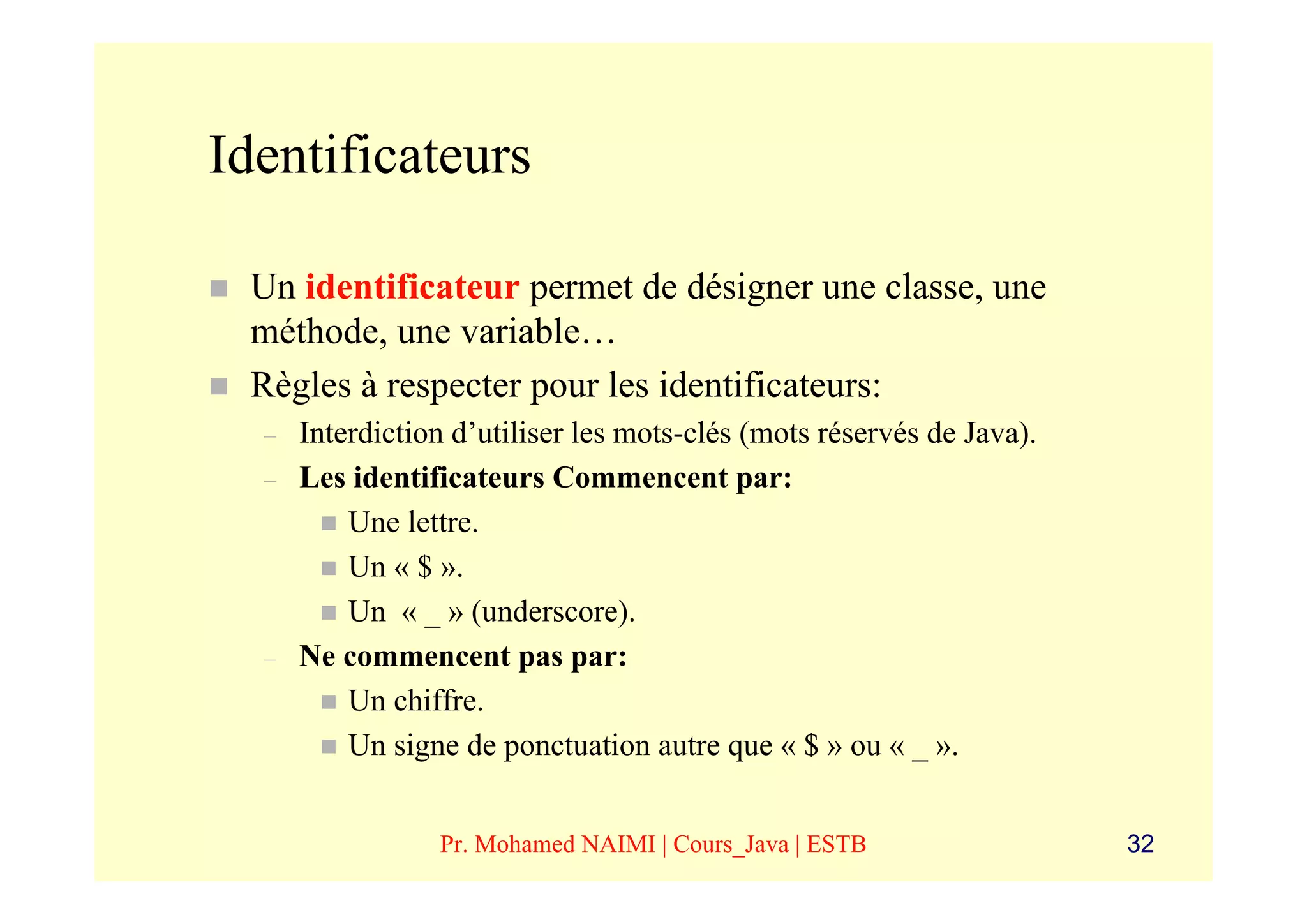 Identificateurs

 Un identificateur permet de désigner une classe, une
 méthode, une variable…
 Règles à respecter pour les identificateurs:
  –   Interdiction d’utiliser les mots-clés (mots réservés de Java).
  –   Les identificateurs Commencent par:
          Une lettre.
          Un « $ ».
          Un « _ » (underscore).
  –   Ne commencent pas par:
          Un chiffre.
          Un signe de ponctuation autre que « $ » ou « _ ».


                 Pr. Mohamed NAIMI | Cours_Java | ESTB                 32
 
