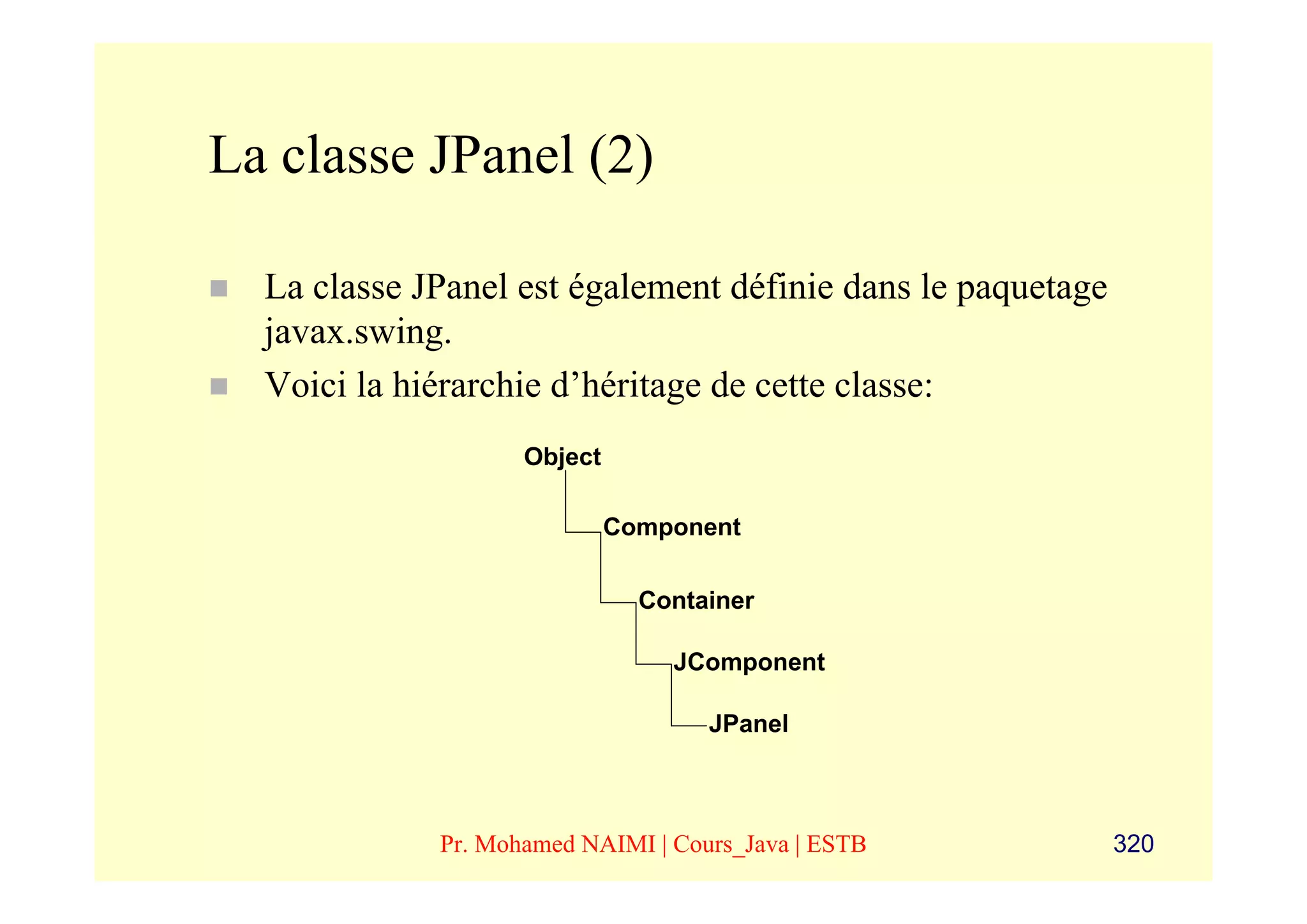 La classe JPanel (2)

  La classe JPanel est également définie dans le paquetage
  javax.swing.
  Voici la hiérarchie d’héritage de cette classe:
                    Object

                             Component

                               Container

                                 JComponent

                                    JPanel



             Pr. Mohamed NAIMI | Cours_Java | ESTB           320
 