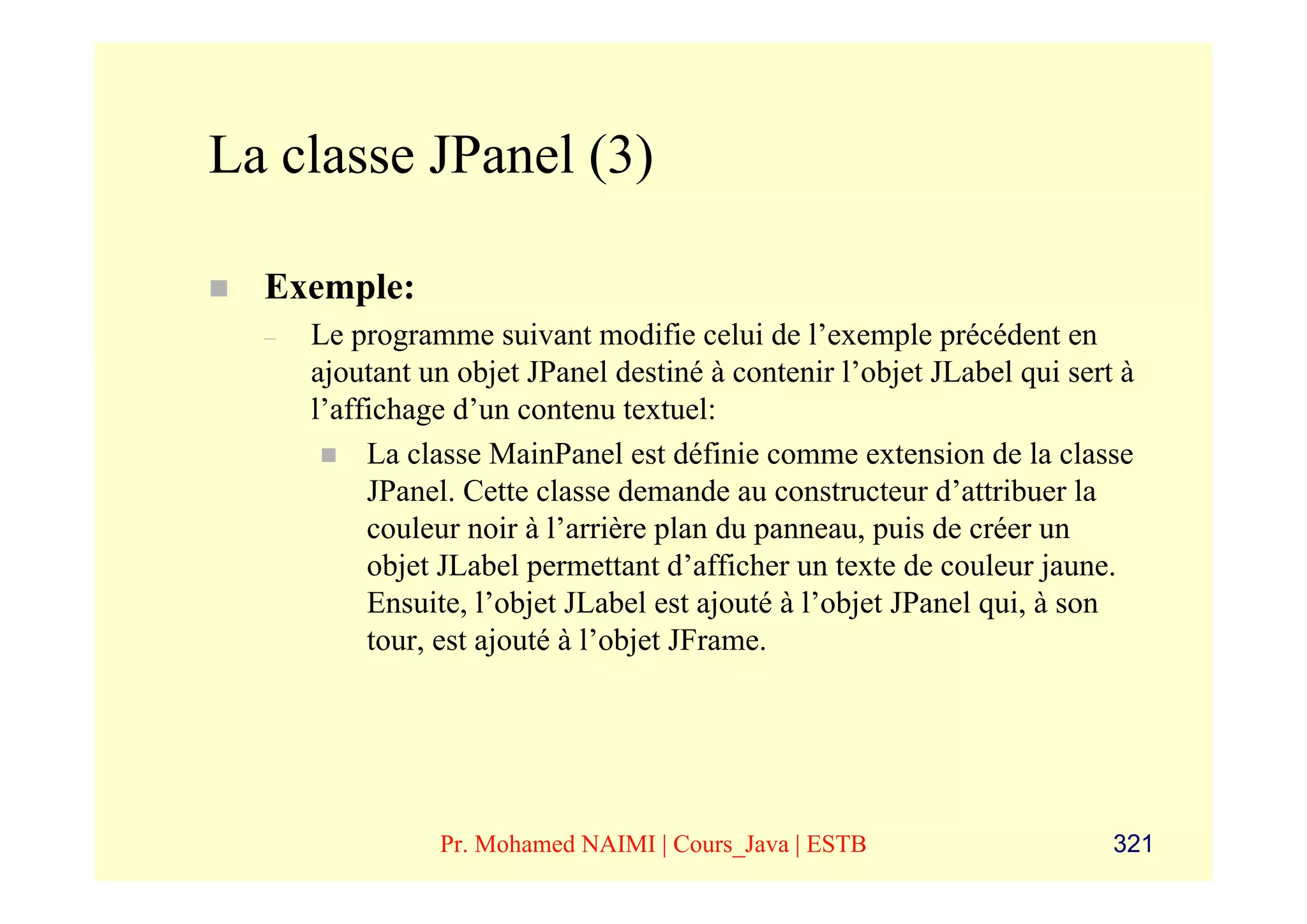 La classe JPanel (3)

  Exemple:
  –   Le programme suivant modifie celui de l’exemple précédent en
      ajoutant un objet JPanel destiné à contenir l’objet JLabel qui sert à
      l’affichage d’un contenu textuel:
           La classe MainPanel est définie comme extension de la classe
           JPanel. Cette classe demande au constructeur d’attribuer la
           couleur noir à l’arrière plan du panneau, puis de créer un
           objet JLabel permettant d’afficher un texte de couleur jaune.
           Ensuite, l’objet JLabel est ajouté à l’objet JPanel qui, à son
           tour, est ajouté à l’objet JFrame.




                Pr. Mohamed NAIMI | Cours_Java | ESTB                    321
 