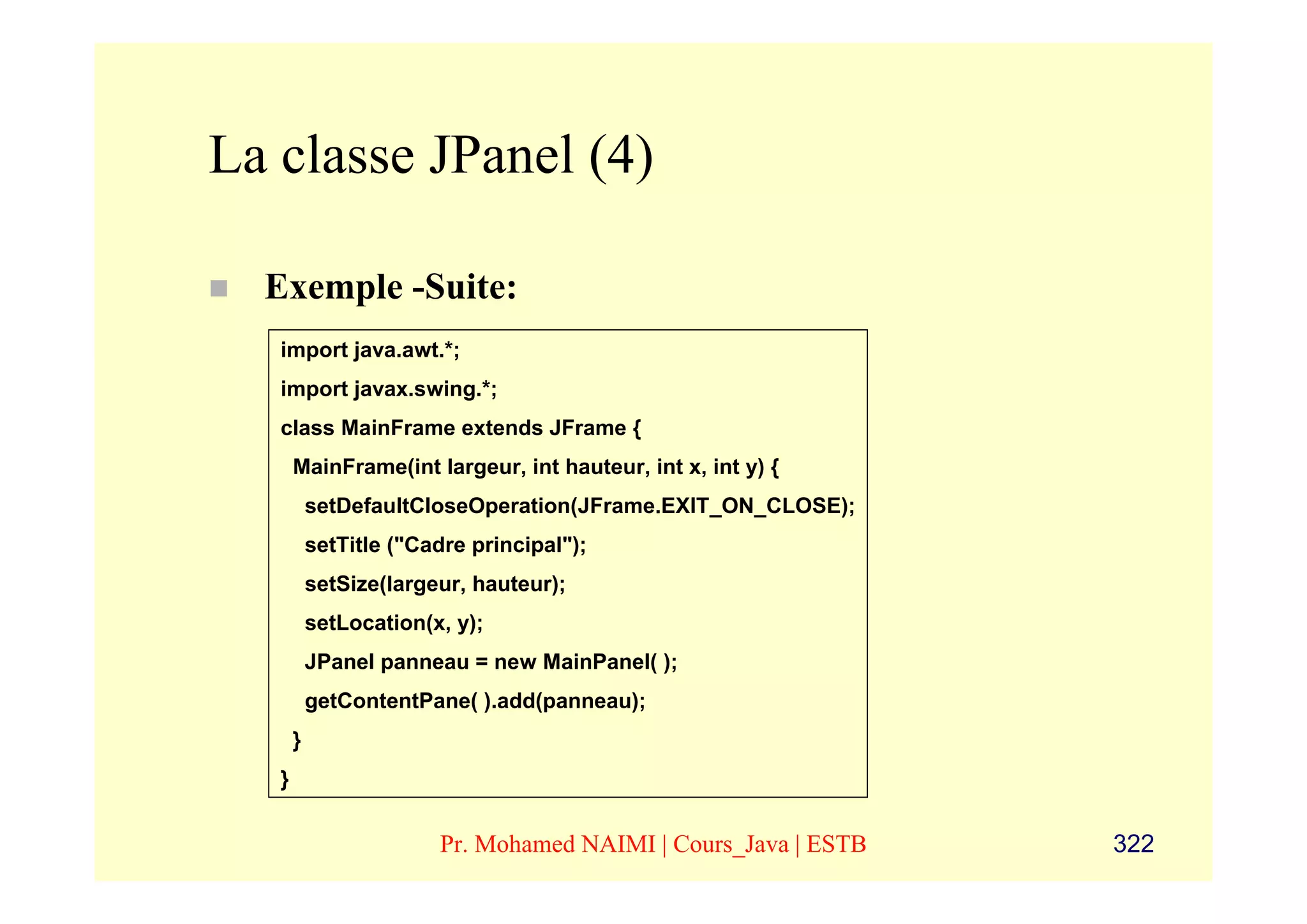 La classe JPanel (4)

  Exemple -Suite:
   import java.awt.*;
   import javax.swing.*;
   class MainFrame extends JFrame {
       MainFrame(int largeur, int hauteur, int x, int y) {
           setDefaultCloseOperation(JFrame.EXIT_ON_CLOSE);
           setTitle ("Cadre principal");
           setSize(largeur, hauteur);
           setLocation(x, y);
           JPanel panneau = new MainPanel( );
           getContentPane( ).add(panneau);
       }
   }


                        Pr. Mohamed NAIMI | Cours_Java | ESTB   322
 