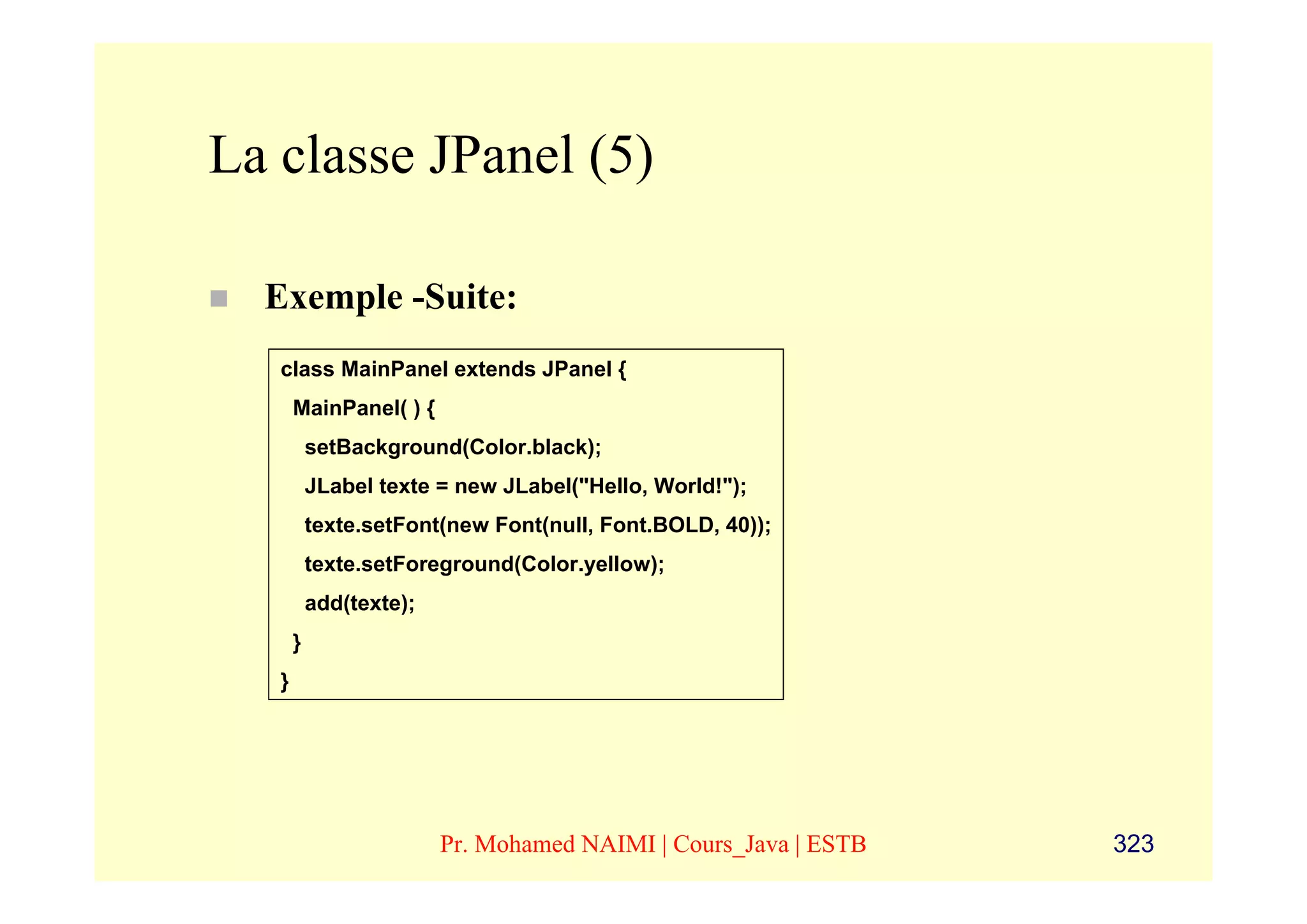 La classe JPanel (5)

  Exemple -Suite:
   class MainPanel extends JPanel {
       MainPanel( ) {
           setBackground(Color.black);
           JLabel texte = new JLabel("Hello, World!");
           texte.setFont(new Font(null, Font.BOLD, 40));
           texte.setForeground(Color.yellow);
           add(texte);
       }
   }




                         Pr. Mohamed NAIMI | Cours_Java | ESTB   323
 
