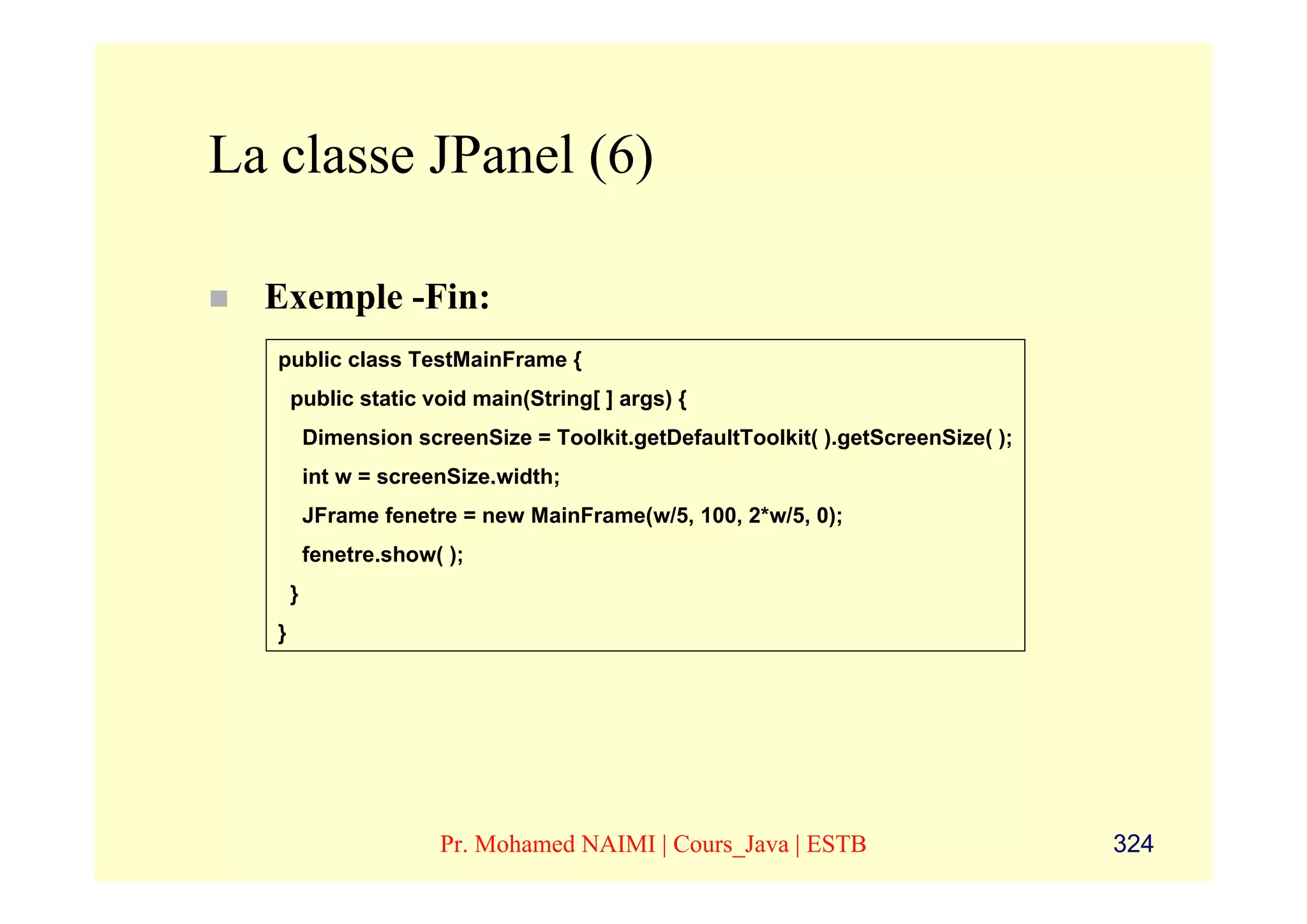 La classe JPanel (6)

  Exemple -Fin:
   public class TestMainFrame {
       public static void main(String[ ] args) {
           Dimension screenSize = Toolkit.getDefaultToolkit( ).getScreenSize( );
           int w = screenSize.width;
           JFrame fenetre = new MainFrame(w/5, 100, 2*w/5, 0);
           fenetre.show( );
       }
   }




                        Pr. Mohamed NAIMI | Cours_Java | ESTB                      324
 