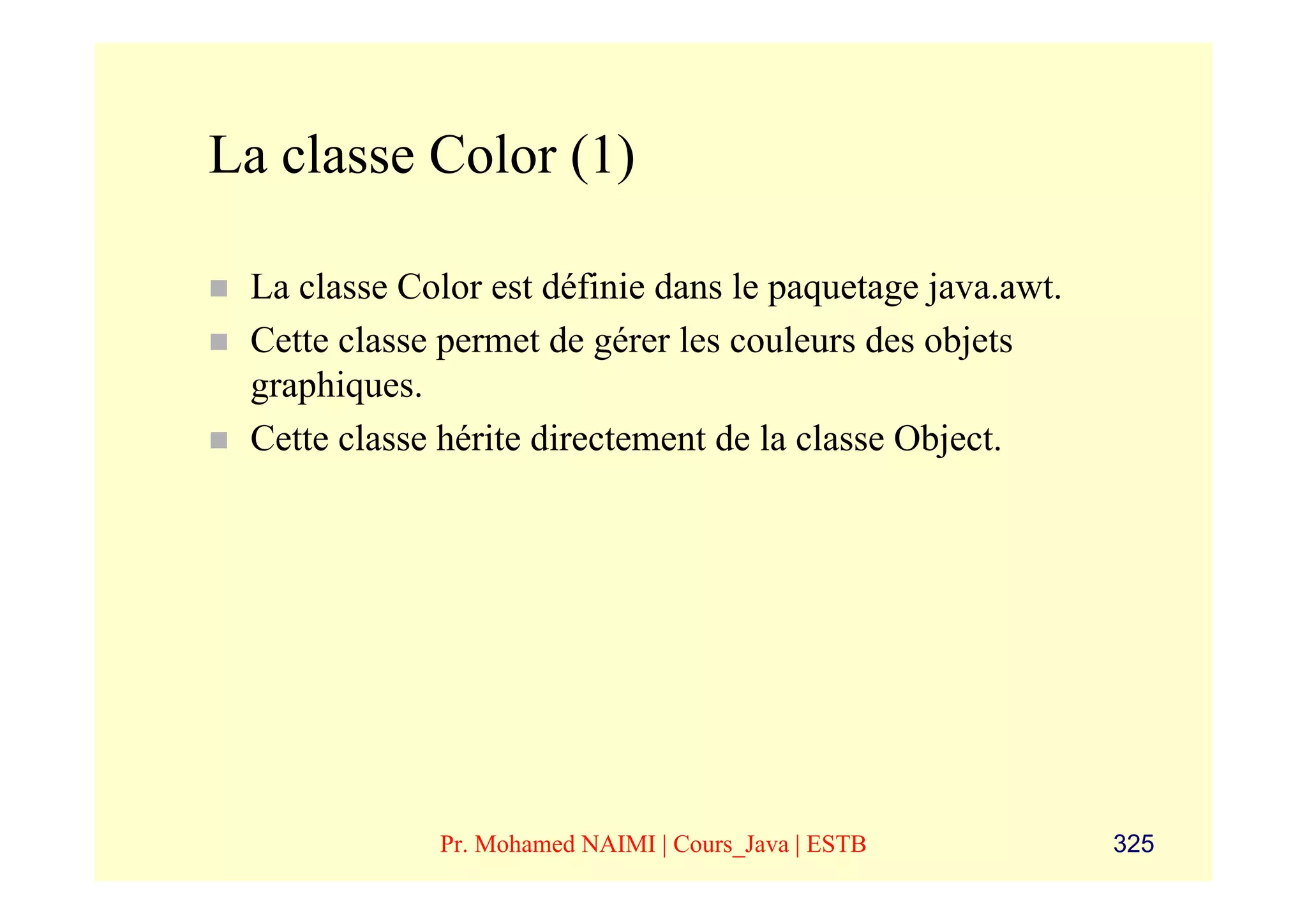 La classe Color (1)

 La classe Color est définie dans le paquetage java.awt.
 Cette classe permet de gérer les couleurs des objets
 graphiques.
 Cette classe hérite directement de la classe Object.




             Pr. Mohamed NAIMI | Cours_Java | ESTB         325
 