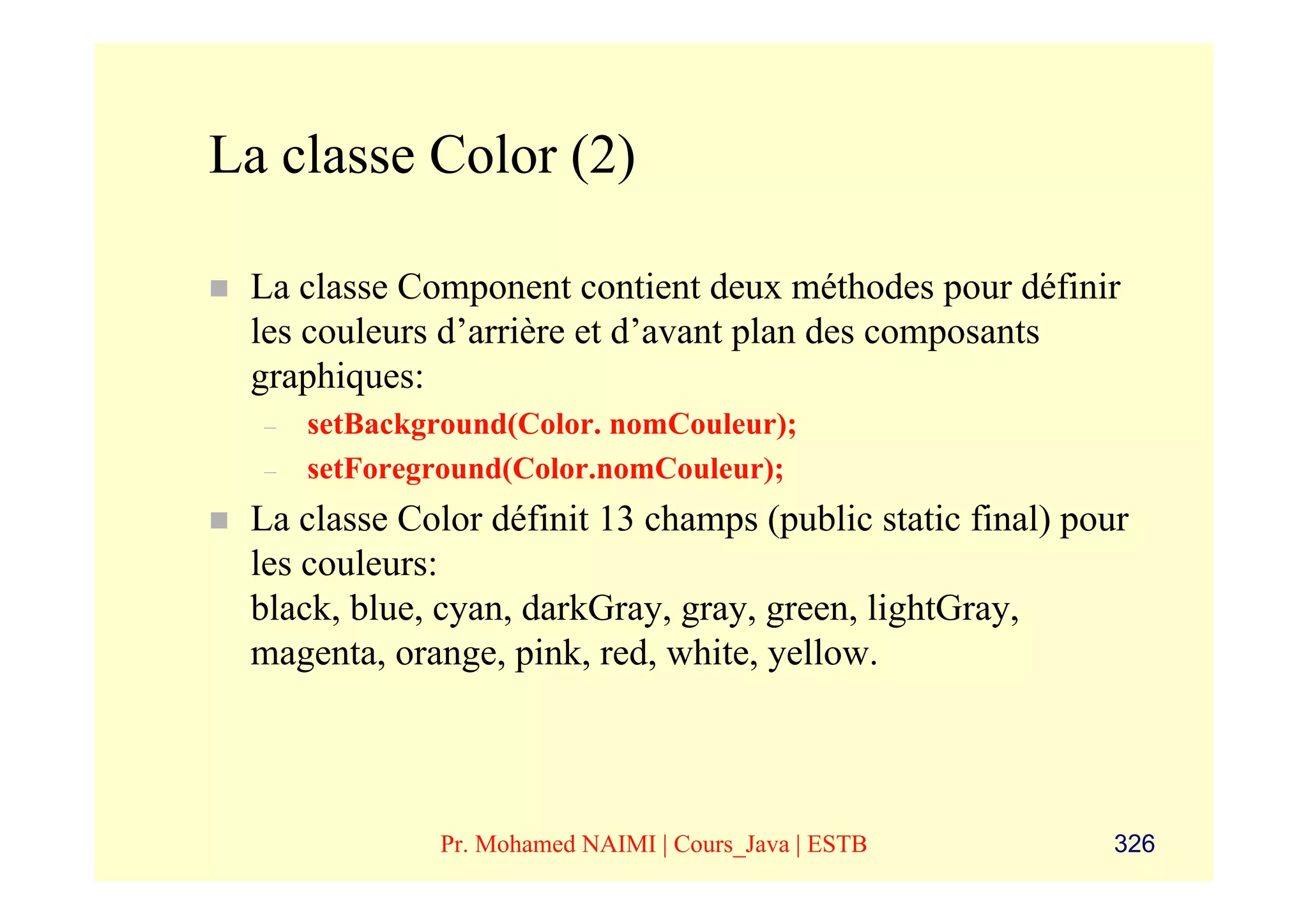 La classe Color (2)

 La classe Component contient deux méthodes pour définir
 les couleurs d’arrière et d’avant plan des composants
 graphiques:
  –   setBackground(Color. nomCouleur);
  –   setForeground(Color.nomCouleur);
 La classe Color définit 13 champs (public static final) pour
 les couleurs:
 black, blue, cyan, darkGray, gray, green, lightGray,
 magenta, orange, pink, red, white, yellow.




              Pr. Mohamed NAIMI | Cours_Java | ESTB         326
 